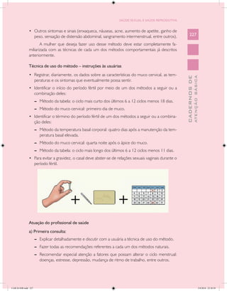 SAÚDE SEXUAL E SAÚDE REPRODUTIVA


               •	 Outros sintomas e sinais (enxaqueca, náuseas, acne, aumento de apetite, ganho de
                      peso, sensação de distensão abdominal, sangramento intermenstrual, entre outros).       227

                      A mulher que deseja fazer uso desse método deve estar completamente fa-
               miliarizada com as técnicas de cada um dos métodos comportamentais já descritos
               anteriormente.

               Técnica de uso do método – instruções às usuárias
               •	 Registrar, diariamente, os dados sobre as características do muco cervical, as tem-




                                                                                                                        ATENÇÃO BÁSICA
                                                                                                          CADERNOS DE
                      peraturas e os sintomas que eventualmente possa sentir.
               •	 Identificar o início do período fértil por meio de um dos métodos a seguir ou a
                      combinação deles:
                      --	 Método da tabela: o ciclo mais curto dos últimos 6 a 12 ciclos menos 18 dias.
                      --	 Método do muco cervical: primeiro dia de muco.
               •	 Identificar o término do período fértil de um dos métodos a seguir ou a combina-
                      ção deles:
                      --	 Método da temperatura basal corporal: quatro dias após a manutenção da tem-
                          peratura basal elevada.
                      --	 Método do muco cervical: quarta noite após o ápice do muco.
                      --	 Método da tabela: o ciclo mais longo dos últimos 6 a 12 ciclos menos 11 dias.
               •	 Para evitar a gravidez, o casal deve abster-se de relações sexuais vaginais durante o
                      período fértil.




               Atuação do profissional de saúde
               a) Primeira consulta:
                      --	 Explicar detalhadamente e discutir com a usuária a técnica de uso do método.
                      --	 Fazer todas as recomendações referentes a cada um dos métodos naturais.
                      --	 Recomendar especial atenção a fatores que possam alterar o ciclo menstrual:
                          doenças, estresse, depressão, mudança de ritmo de trabalho, entre outros.




CAB 26 SSR.indd 227                                                                                                                  2/8/2010 22:30:58
 