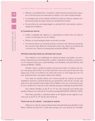 MINISTÉRIO DA SAÚDE / Secretaria de Atenção à Saúde / Departamento de Atenção Básica


                                               --	 Reforçar o aconselhamento. Considerar o oferecimento do preservativo mascu-
                 228
                                                   lino ou feminino para uso associado ao método, com vistas à dupla proteção.
                                               --	 A orientação para uso do método sintotérmico pode ser feita por qualquer pro-
                                                   fissional da equipe de saúde, desde que devidamente treinado.
                                               --	 Na ocorrência de coito desprotegido no período fértil, recomendar a anticon-
                                                   cepção de emergência.

                                            b) Consultas de retorno:
                           ATENÇÃO BÁSICA
             CADERNOS DE




                                               --	 Avaliar a qualidade dos registros e a capacidade da mulher e/ou do casal em
                                                   cumprir as instruções de uso do método.
                                               --	 Reforçar as recomendações dadas na primeira consulta.
                                               --	 Os retornos devem ser semanais durante o primeiro mês. Retornos quinzenais
                                                   até o terceiro mês. Retornos mensais até o sexto mês. Retornos trimestrais até
                                                   o primeiro ano. Retornos subsequentes semestrais (BRASIL, 2002b).

                                            MÉTODO DOS DIAS FIXOS OU MÉTODO DO COLAR

                                                 Esse método é uma simplificação do método da tabela, que facilita e encurta o
                                            tempo requerido para ensinar/aprender a utilizar a abstinência periódica e proporcio-
                                            na um mecanismo para que o casal identifique com facilidade o período fértil do ciclo
                                            menstrual (BRASIL, 2002b).
                                                   Também requer a análise do padrão menstrual da mulher nos últimos seis me-
                                            ses, mas apenas para verificar se os ciclos não foram mais curtos que 26 dias nem mais
                                            longos que 32 dias. As mulheres com ciclos mais curtos ou mais longos que 26 e 32
                                            dias, respectivamente, não podem utilizar esse método.
                                                  Com base em estudos clínicos com número grande de usuárias, foi possível
                                            estabelecer qual seria o período fértil das que apresentam ciclos de 26 a 32 dias, que
                                            pode servir para a grande maioria delas. Para simplificar o seu uso, recomenda-se usá-
                                            lo com o auxílio de um colar de contas coloridas que guia na detecção do período fértil.
                                                  Esse método identifica os dias 8º ao 19º do ciclo menstrual como férteis para
                                            aquelas mulheres com ciclos de 26 a 32 dias de duração (JENNINGS; AREVALO, 2003).
                                                  Para evitar a gravidez, o casal deve abster-se de relações sexuais vaginais no pe-
                                            ríodo que vai do 8º ao 19º dia do ciclo menstrual.

                                            Técnica de uso do método – instruções às usuárias
                                                    Utiliza-se um colar de contas (confeccionado artesanalmente) para identificar os dias
                                            férteis e inférteis de cada ciclo. O colar deve começar com uma conta de cor vermelha,




CAB 26 SSR.indd 228                                                                                                                     2/8/2010 22:30:58
 