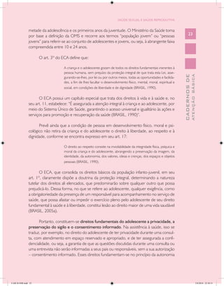 SAÚDE SEXUAL E SAÚDE REPRODUTIVA


               metade da adolescência e os primeiros anos da juventude. O Ministério da Saúde toma
               por base a definição da OMS e recorre aos termos “população jovem” ou “pessoas                                   23
               jovens” para referir-se ao conjunto de adolescentes e jovens, ou seja, à abrangente faixa
               compreendida entre 10 e 24 anos.

                     O art. 3º do ECA define que:

                                    A criança e o adolescente gozam de todos os direitos fundamentais inerentes à
                                    pessoa humana, sem prejuízo da proteção integral de que trata esta Lei, asse-




                                                                                                                                        ATENÇÃO BÁSICA
                                                                                                                          CADERNOS DE
                                    gurando-se-lhes, por lei ou por outros meios, todas as oportunidades e facilida-
                                    des, a fim de lhes facultar o desenvolvimento físico, mental, moral, espiritual e
                                    social, em condições de liberdade e de dignidade (BRASIL, 1990).

                     O ECA possui um capítulo especial que trata dos direitos à vida e à saúde e, no
               seu art. 11, estabelece: “É assegurada a atenção integral à criança e ao adolescente, por
               meio do Sistema Único de Saúde, garantindo o acesso universal e igualitário às ações e
               serviços para promoção e recuperação da saúde (BRASIL, 1990)”.

                     Prevê ainda que a condição de pessoa em desenvolvimento físico, moral e psi-
               cológico não retira da criança e do adolescente o direito à liberdade, ao respeito e à
               dignidade, conforme se encontra expresso em seu art. 17:

                                    O direito ao respeito consiste na inviolabilidade da integridade física, psíquica e
                                    moral da criança e do adolescente, abrangendo a preservação da imagem, da
                                    identidade, da autonomia, dos valores, ideias e crenças, dos espaços e objetos
                                    pessoais (BRASIL, 1990).

                      O ECA, que consolida os direitos básicos da população infanto-juvenil, em seu
               art. 1º, claramente dispõe a doutrina da proteção integral, determinando a natureza
               tutelar dos direitos ali elencados, que predominarão sobre qualquer outro que possa
               prejudicá-lo. Dessa forma, no que se refere ao adolescente, qualquer exigência, como
               a obrigatoriedade da presença de um responsável para acompanhamento no serviço de
               saúde, que possa afastar ou impedir o exercício pleno pelo adolescente de seu direito
               fundamental à saúde e à liberdade, constitui lesão ao direito maior de uma vida saudável
               (BRASIL, 2005a).

                     Portanto, constituem-se direitos fundamentais do adolescente a privacidade, a
               preservação do sigilo e o consentimento informado. Na assistência à saúde, isso se
               traduz, por exemplo, no direito do adolescente de ter privacidade durante uma consul-
               ta, com atendimento em espaço reservado e apropriado, e de ter assegurada a confi-
               dencialidade, ou seja, a garantia de que as questões discutidas durante uma consulta ou
               uma entrevista não serão informadas a seus pais ou responsáveis, sem a sua autorização
               – consentimento informado. Esses direitos fundamentam-se no princípio da autonomia




CAB 26 SSR.indd 23                                                                                                                                   2/8/2010 22:30:31
 