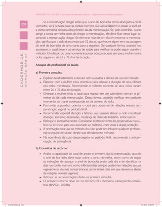 MINISTÉRIO DA SAÚDE / Secretaria de Atenção à Saúde / Departamento de Atenção Básica


                                                   Se a menstruação chegar antes que o anel de borracha tenha alcançado a conta
                 230
                                            vermelha, será preciso pular as contas marrons que ainda faltarem e passar o anel até
                                            a conta vermelha indicativa do primeiro dia da menstruação. Se, pelo contrário, o anel
                                            atingir a conta vermelha antes de chegar a menstruação, ele deve ficar nesse lugar es-
                                            perando a menstruação chegar. Se demorar mais de um dia em retornar a menstrua-
                                            ção, significa que o ciclo durou mais que 32 dias ou que houve algum erro na passagem
                                            do anel de borracha de uma conta para a seguinte. De qualquer forma, quando isso
                                            acontecer, o casal deve ir ao serviço de saúde para verificar se pode seguir usando o
                                            método. O método do colar somente é apropriado para casais em que a mulher tenha
                           ATENÇÃO BÁSICA
             CADERNOS DE




                                            ciclos regulares, de 26 a 32 dias de duração.

                                            Atuação do profissional de saúde

                                            a) Primeira consulta:
                                               --	 Explicar detalhadamente e discutir com a usuária a técnica de uso do método.
                                               --	 Elaborar com a mulher e/ou orientá-la para calcular a duração de seus últimos
                                                   seis ciclos menstruais. Recomendar o método somente se seus ciclos variam
                                                   entre 26 e 32 dias de duração.
                                               --	 Orientar a mulher e/ou o casal para marcar em um calendário comum o pri-
                                                   meiro dia de cada menstruação. Dessa forma, poderão verificar, em qualquer
                                                   momento, se o anel corresponde ao dia correto do ciclo.
                                               --	 Para evitar a gravidez, orientar o casal para abster-se de relações sexuais com
                                                   penetração vaginal no período fértil.
                                               --	 Recomendar especial atenção a fatores que possam alterar o ciclo menstrual:
                                                   doenças, estresse, depressão, mudança de ritmo de trabalho, entre outros.
                                               --	 Reforçar o aconselhamento. Considerar o oferecimento do preservativo mascu-
                                                   lino ou feminino para uso associado ao método, com vistas à dupla proteção.
                                               --	 A orientação para uso do método do colar pode ser feita por qualquer profissio-
                                                   nal da equipe de saúde, desde que devidamente treinado.
                                               --	 Na ocorrência de coito desprotegido no período fértil, recomendar a anticon-
                                                   cepção de emergência.

                                            b) Consultas de retorno:
                                               --	 Avaliar a capacidade do casal de anotar o primeiro dia da menstruação, quando
                                                   o anel de borracha deve estar sobre a conta vermelha, assim como de seguir
                                                   as instruções de avançar o anel de borracha preto cada dia e de identificar os
                                                   dias nas contas marrons como inférteis (dias em que podem ter relações sexuais
                                                   vaginais) e os dias nas contas brancas como férteis (dias em que devem se abster
                                                   de relações sexuais vaginais).
                                               --	 Reforçar as recomendações dadas na primeira consulta.
                                               --	 O primeiro retorno deve ser no terceiro mês. Retornos subsequentes semes-
                                                   trais (BRASIL, 2002b).




CAB 26 SSR.indd 230                                                                                                                2/8/2010 22:30:59
 