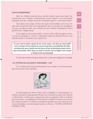 SAÚDE SEXUAL E SAÚDE REPRODUTIVA


               COITO INTERROMPIDO
                                                                                                                  231
                     Além dos métodos descritos acima, existem práticas sexuais que podem ser
               consideradas como métodos comportamentais, já que reduzem o risco de gravidez
               indesejada. São elas: a relação sexual sem penetração vaginal e o coito interrompido.
                     São práticas muito usadas, embora não sejam recomendadas como único mé-
               todo anticoncepcional. Podem ser especialmente úteis em situações de emergência,
               nas quais, por alguma razão, não se dispõe de outro método contraceptivo e não é
               possível evitar a relação sexual.




                                                                                                                            ATENÇÃO BÁSICA
                                                                                                              CADERNOS DE
                    Com relação ao coito interrompido, o homem retira o pênis da vagina um pou-
               co antes da ejaculação e o sêmen é depositado longe dos genitais femininos. Esse
               método também é conhecido como “gozar fora”.


                   O coito interrompido, apesar de ser muito usado, não deve ser estimulado
                   como método anticoncepcional, porque é grande a possibilidade de falha,
                   considerando que o líquido que sai pouco antes da ejaculação pode conter
                  espermatozoides. Além disso, às vezes o homem não consegue interromper
                                         a relação antes da ejaculação.

                      O coito interrompido pode gerar tensão entre o casal, pois a relação fica incompleta.

               11.8 MÉTODO DA LACTAÇÃO E AMENORREIA – LAM

                     É um método anticoncepcional temporário que consiste no uso da amamenta-
               ção exclusiva para evitar a gravidez.




                      A amamentação tem efeito inibidor sobre a fertilidade. A amamentação é um
               método importante de planejamento familiar, pois é acessível à maioria das mulheres
               e, efetivamente, contribui para o espaçamento entre as gestações. Entre as mulheres
               que amamentam, a possibilidade de retomada das ovulações é remota nos primeiros
               dois meses pós-parto. A incidência acumulada de gravidez após seis meses de ame-
               norreia da lactação, em amamentação exclusiva, é inferior a 1% (REIS; CAMARGOS;
               ALDRIGHI, 2005).




CAB 26 SSR.indd 231                                                                                                                      2/8/2010 22:30:59
 