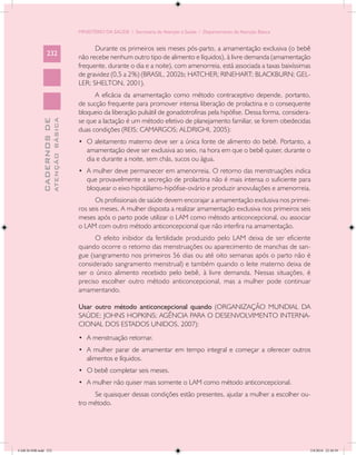 MINISTÉRIO DA SAÚDE / Secretaria de Atenção à Saúde / Departamento de Atenção Básica


                                                  Durante os primeiros seis meses pós-parto, a amamentação exclusiva (o bebê
                 232
                                            não recebe nenhum outro tipo de alimento e líquidos), à livre demanda (amamentação
                                            frequente, durante o dia e a noite), com amenorreia, está associada a taxas baixíssimas
                                            de gravidez (0,5 a 2%) (BRASIL, 2002b; HATCHER; RINEHART; BLACKBURN; GEL-
                                            LER; SHELTON, 2001).
                                                  A eficácia da amamentação como método contraceptivo depende, portanto,
                                            de sucção frequente para promover intensa liberação de prolactina e o consequente
                                            bloqueio da liberação pulsátil de gonadotrofinas pela hipófise. Dessa forma, considera-
                                            se que a lactação é um método efetivo de planejamento familiar, se forem obedecidas
                           ATENÇÃO BÁSICA
             CADERNOS DE




                                            duas condições (REIS; CAMARGOS; ALDRIGHI, 2005):
                                            •	 O aleitamento materno deve ser a única fonte de alimento do bebê. Portanto, a
                                               amamentação deve ser exclusiva ao seio, na hora em que o bebê quiser, durante o
                                               dia e durante a noite, sem chás, sucos ou água.
                                            •	 A mulher deve permanecer em amenorreia. O retorno das menstruações indica
                                               que provavelmente a secreção de prolactina não é mais intensa o suficiente para
                                               bloquear o eixo hipotálamo-hipófise-ovário e produzir anovulações e amenorreia.
                                                  Os profissionais de saúde devem encorajar a amamentação exclusiva nos primei-
                                            ros seis meses. A mulher disposta a realizar amamentação exclusiva nos primeiros seis
                                            meses após o parto pode utilizar o LAM como método anticoncepcional, ou associar
                                            o LAM com outro método anticoncepcional que não interfira na amamentação.
                                                  O efeito inibidor da fertilidade produzido pelo LAM deixa de ser eficiente
                                            quando ocorre o retorno das menstruações ou aparecimento de manchas de san-
                                            gue (sangramento nos primeiros 56 dias ou até oito semanas após o parto não é
                                            considerado sangramento menstrual) e também quando o leite materno deixa de
                                            ser o único alimento recebido pelo bebê, à livre demanda. Nessas situações, é
                                            preciso escolher outro método anticoncepcional, mas a mulher pode continuar
                                            amamentando.

                                            Usar outro método anticoncepcional quando (ORGANIZAÇÃO MUNDIAL DA
                                            SAÚDE; JOHNS HOPKINS; AGÊNCIA PARA O DESENVOLVIMENTO INTERNA-
                                            CIONAL DOS ESTADOS UNIDOS, 2007):
                                            •	 A menstruação retornar.
                                            •	 A mulher parar de amamentar em tempo integral e começar a oferecer outros
                                               alimentos e líquidos.
                                            •	 O bebê completar seis meses.
                                            •	 A mulher não quiser mais somente o LAM como método anticoncepcional.
                                                 Se quaisquer dessas condições estão presentes, ajudar a mulher a escolher ou-
                                            tro método.




CAB 26 SSR.indd 232                                                                                                                2/8/2010 22:30:59
 