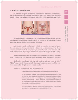SAÚDE SEXUAL E SAÚDE REPRODUTIVA


               11.9 MÉTODOS CIRÚRGICOS
                                                                                                                         233
                      Os métodos cirúrgicos são métodos contraceptivos definitivos – esterilização –
               que podem ser realizados na mulher, por meio da ligadura das trompas (laqueadura ou
               ligadura tubária), e no homem, por meio da ligadura dos canais deferentes (vasectomia).




                                                                                                                                   ATENÇÃO BÁSICA
                                                                                                                     CADERNOS DE
                     Por serem métodos contraceptivos de caráter definitivo, deve-se levar em con-
               sideração a possibilidade de arrependimento da mulher ou do homem e o pouco
               acesso das pessoas às técnicas de reversão da cirurgia.

                     Assim sendo, antes da escolha de um método contraceptivo permanente, laquea-
               dura tubária ou vasectomia, vários fatores, e não apenas sua eficácia e segurança, devem
               ser analisados. Acolhimento do casal, informação, aconselhamento e consentimento escla-
               recido são impositivos éticos e legais antes de uma esterilização cirúrgica (ROSAS, 2005).

                     No aconselhamento, deve ser desencorajada a esterilização precoce, ressaltan-
               do-se a existência de métodos reversíveis com eficácia similar aos métodos cirúrgicos.

                      No Brasil, a esterilização cirúrgica está regulamentada por meio da Lei nº
               9.263/96, que trata do planejamento familiar, a qual estabelece no seu art. 10 os crité-
               rios e as condições obrigatórias para a sua execução.

                      No art. 10, da referida Lei, está estabelecido que:
                                     Somente é permitida a esterilização voluntária nas seguintes situações:

                                     I – em homens ou mulheres com capacidade civil plena e maiores de 25 anos
                                     de idade ou, pelo menos, com dois filhos vivos, desde que observado o prazo
                                     mínimo de 60 dias entre a manifestação da vontade e o ato cirúrgico, período
                                     no qual será propiciado à pessoa interessada acesso a serviço de regulação
                                     da fecundidade, incluindo aconselhamento por equipe multidisciplinar, visando
                                     desencorajar a esterilização precoce;

                                     II – risco à vida ou à saúde da mulher ou do futuro concepto, testemunhado
                                     em relatório e assinado por dois médicos (BRASIL, 1996).




CAB 26 SSR.indd 233                                                                                                                             2/8/2010 22:31:00
 