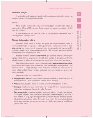 SAÚDE SEXUAL E SAÚDE REPRODUTIVA


               Mecanismo de ação
                                                                                                               235
                    A obstrução mecânica das trompas impede que os espermatozoides migrem ao
               encontro do óvulo, impedindo a fertilização.

               Eficácia
                     Muito eficaz e permanente. No primeiro ano após o procedimento, a taxa de
               gravidez é de 0,5 para 100 mulheres. Dez anos após o procedimento, a taxa é de 1,8
               para 100 mulheres.




                                                                                                                         ATENÇÃO BÁSICA
                                                                                                           CADERNOS DE
                     A eficácia depende, em parte, de como as trompas foram bloqueadas, mas a
               taxa de gravidez é sempre baixa.

               Técnicas de laqueadura tubária
                     No Brasil, assim como na maioria dos países em desenvolvimento, onde os
               recursos são limitados, a laqueadura tubária geralmente é realizada por meio da mini-
               laparotomia, isto é, por meio de pequena incisão cirúrgica abdominal transversa (3-5
               cm), que é feita acima da linha dos pelos pubianos. Cada trompa é ligada e seccionada,
               ou bloqueada com um grampo ou anel.
                      Pode ser realizada também a colpotomia, que pode ser anterior (entrada pelo
               espaço vésico-uterino) ou posterior (entrada pelo espaço de Douglas), geralmente
               utilizada quando a mulher se submete a um procedimento cirúrgico por via vaginal.
                     Nos países desenvolvidos, a técnica mais utilizada é a laparoscopia transumbilical,
               que pode ser realizada em nível ambulatorial, com anestesia local e sedação leve. Uma
               pequena incisão (2 cm) é feita logo abaixo da cicatriz umbilical, por meio da qual se
               insere o laparoscópio. Cada trompa é bloqueada com um grampo, um anel ou por
               eletrocoagulação.
                         Quanto aos tipos de oclusão tubária:
               •	 Salpingectomia parcial: é o tipo mais comum de esterilização feminina e inclui di-
                      ferentes técnicas; a mais amplamente utilizada é a de Pomeroy.
               •	 Anéis: o mais utilizado é o anel de silicone, também chamado anel de Yonn.
               •	 Grampos: essa técnica causa menor lesão nas trompas. Os tipos mais utilizados são
                      os grampos ou clipes de Filshie e de Hulka-Clemens.
               •	 Eletrocoagulação: na eletrocoagulação, a corrente elétrica é usada para queimar
                      ou coagular pequena parte da trompa de Falópio. A eletrocoagulação bipolar é a
                      mais utilizada. A coagulação monopolar vem caindo em desuso, devendo ser abo-
                      lida, pelas complicações e relatos de mortes decorrentes das queimaduras de alças
                      intestinais e ureterais, bem como queimaduras a distância provocadas pela fulgura-
                      ção (ROSAS, 2005).




CAB 26 SSR.indd 235                                                                                                                   2/8/2010 22:31:00
 