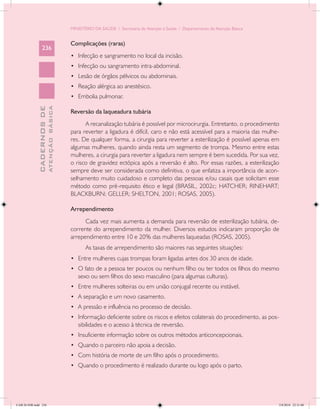 MINISTÉRIO DA SAÚDE / Secretaria de Atenção à Saúde / Departamento de Atenção Básica


                                            Complicações (raras)
                 236
                                            •	 Infecção e sangramento no local da incisão.
                                            •	 Infecção ou sangramento intra-abdominal.
                                            •	 Lesão de órgãos pélvicos ou abdominais.
                                            •	 Reação alérgica ao anestésico.
                                            •	 Embolia pulmonar.
                           ATENÇÃO BÁSICA
             CADERNOS DE




                                            Reversão da laqueadura tubária
                                                  A recanalização tubária é possível por microcirurgia. Entretanto, o procedimento
                                            para reverter a ligadura é difícil, caro e não está acessível para a maioria das mulhe-
                                            res. De qualquer forma, a cirurgia para reverter a esterilização é possível apenas em
                                            algumas mulheres, quando ainda resta um segmento de trompa. Mesmo entre estas
                                            mulheres, a cirurgia para reverter a ligadura nem sempre é bem sucedida. Por sua vez,
                                            o risco de gravidez ectópica após a reversão é alto. Por essas razões, a esterilização
                                            sempre deve ser considerada como definitiva, o que enfatiza a importância de acon-
                                            selhamento muito cuidadoso e completo das pessoas e/ou casais que solicitam esse
                                            método como pré-requisito ético e legal (BRASIL, 2002c; HATCHER; RINEHART;
                                            BLACKBURN; GELLER; SHELTON, 2001; ROSAS, 2005).

                                            Arrependimento
                                                  Cada vez mais aumenta a demanda para reversão de esterilização tubária, de-
                                            corrente do arrependimento da mulher. Diversos estudos indicaram proporção de
                                            arrependimento entre 10 e 20% das mulheres laqueadas (ROSAS, 2005).
                                                   As taxas de arrependimento são maiores nas seguintes situações:
                                            •	 Entre mulheres cujas trompas foram ligadas antes dos 30 anos de idade.
                                            •	 O fato de a pessoa ter poucos ou nenhum filho ou ter todos os filhos do mesmo
                                               sexo ou sem filhos do sexo masculino (para algumas culturas).
                                            •	 Entre mulheres solteiras ou em união conjugal recente ou instável.
                                            •	 A separação e um novo casamento.
                                            •	 A pressão e influência no processo de decisão.
                                            •	 Informação deficiente sobre os riscos e efeitos colaterais do procedimento, as pos-
                                               sibilidades e o acesso à técnica de reversão.
                                            •	 Insuficiente informação sobre os outros métodos anticoncepcionais.
                                            •	 Quando o parceiro não apoia a decisão.
                                            •	 Com história de morte de um filho após o procedimento.
                                            •	 Quando o procedimento é realizado durante ou logo após o parto.




CAB 26 SSR.indd 236                                                                                                                2/8/2010 22:31:00
 