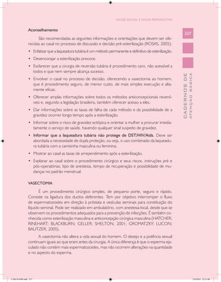 SAÚDE SEXUAL E SAÚDE REPRODUTIVA


               Aconselhamento
                                                                                                                 237
                     São recomendadas as seguintes informações e orientações que devem ser ofe-
               recidas ao casal no processo de discussão e decisão pré-esterilização (ROSAS, 2005):
               •	 Enfatizar que a laqueadura tubária é um método permanente e definitivo de esterilização.
               •	 Desencorajar a esterilização precoce.
               •	 Esclarecer que a cirurgia de reversão tubária é procedimento caro, não acessível a
                      todos e que nem sempre alcança sucesso.




                                                                                                                           ATENÇÃO BÁSICA
                                                                                                             CADERNOS DE
               •	 Envolver o casal no processo de decisão, oferecendo a vasectomia ao homem,
                      que é procedimento seguro, de menor custo, de mais simples execução e alta-
                      mente eficaz.
               •	 Oferecer amplas informações sobre todos os métodos anticoncepcionais reversí-
                      veis e, segundo a legislação brasileira, também oferecer acesso a eles.
               •	 Dar informações sobre as taxas de falha de cada método e da possibilidade de a
                      gravidez ocorrer longo tempo após a esterilização.
               •	 Informar sobre o risco de gravidez ectópica e orientar a mulher a procurar imedia-
                      tamente o serviço de saúde, havendo qualquer sinal suspeito de gravidez.
               •	 Informar que a laqueadura tubária não protege de DST/HIV/Aids. Deve ser
                      abordada a necessidade de dupla proteção, ou seja, o uso combinado da laqueadu-
                      ra tubária com a camisinha masculina ou feminina.
               •	 Mostrar ao casal as taxas de arrependimento após a esterilização.
               •	 Explanar ao casal sobre o procedimento cirúrgico e seus riscos, instruções pré e
                      pós-operatórias, tipo de anestesia, tempo de recuperação e possibilidade de mu-
                      danças no padrão menstrual.

               VASECTOMIA

                      É um procedimento cirúrgico simples, de pequeno porte, seguro e rápido.
               Consiste na ligadura dos ductos deferentes. Tem por objetivo interromper o fluxo
               de espermatozoides em direção à próstata e vesículas seminais para constituição do
               líquido seminal. Pode ser realizado em ambulatório, com anestesia local, desde que se
               observem os procedimentos adequados para a prevenção de infecções. É também co-
               nhecida como esterilização masculina e anticoncepção cirúrgica masculina (HATCHER;
               RINEHART; BLACKBURN; GELLER; SHELTON, 2001; GROMATZKY; LUCON;
               BAUTZER, 2005).
                     A vasectomia não altera a vida sexual do homem. O desejo e a potência sexual
               continuam iguais ao que eram antes da cirurgia. A única diferença é que o esperma eja-
               culado não contém mais espermatozoides, mas não ocorrem alterações na quantidade
               e no aspecto do esperma.




CAB 26 SSR.indd 237                                                                                                                     2/8/2010 22:31:00
 