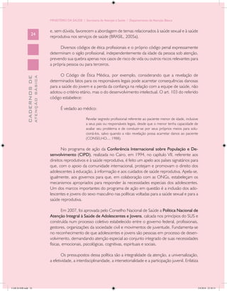 MINISTÉRIO DA SAÚDE / Secretaria de Atenção à Saúde / Departamento de Atenção Básica


                                            e, sem dúvida, favorecem a abordagem de temas relacionados à saúde sexual e à saúde
                   24
                                            reprodutiva nos serviços de saúde (BRASIL, 2005a).

                                                  Diversos códigos de ética profissionais e o próprio código penal expressamente
                                            determinam o sigilo profissional, independentemente da idade da pessoa sob atenção,
                                            prevendo sua quebra apenas nos casos de risco de vida ou outros riscos relevantes para
                                            a própria pessoa ou para terceiros.

                                                  O Código de Ética Médica, por exemplo, considerando que a revelação de
                           ATENÇÃO BÁSICA
             CADERNOS DE




                                            determinados fatos para os responsáveis legais pode acarretar consequências danosas
                                            para a saúde do jovem e a perda da confiança na relação com a equipe de saúde, não
                                            adotou o critério etário, mas o do desenvolvimento intelectual. O art. 103 do referido
                                            código estabelece:

                                                   É vedado ao médico:

                                                                    Revelar segredo profissional referente ao paciente menor de idade, inclusive
                                                                    a seus pais ou responsáveis legais, desde que o menor tenha capacidade de
                                                                    avaliar seu problema e de conduzir-se por seus próprios meios para solu-
                                                                    cioná-los, salvo quando a não revelação possa acarretar danos ao paciente
                                                                    (CONSELHO..., 1988).

                                                   No programa de ação da Conferência Internacional sobre População e De-
                                            senvolvimento (CIPD), realizada no Cairo, em 1994, no capítulo VII, referente aos
                                            direitos reprodutivos e à saúde reprodutiva, é feito um apelo aos países signatários para
                                            que, com o apoio da comunidade internacional, protejam e promovam o direito dos
                                            adolescentes à educação, à informação e aos cuidados de saúde reprodutiva. Apela-se,
                                            igualmente, aos governos para que, em colaboração com as ONGs, estabeleçam os
                                            mecanismos apropriados para responder às necessidades especiais dos adolescentes.
                                            Um dos marcos importantes do programa de ação em questão é a inclusão dos ado-
                                            lescentes e jovens do sexo masculino nas políticas voltadas para a saúde sexual e para a
                                            saúde reprodutiva.

                                                    Em 2007, foi aprovada pelo Conselho Nacional de Saúde a Política Nacional de
                                            Atenção Integral à Saúde de Adolescentes e Jovens, calcada nos princípios do SUS e
                                            construída num processo coletivo estabelecido entre o governo federal, profissionais,
                                            gestores, organizações da sociedade civil e movimentos de juventude. Fundamenta-se
                                            no reconhecimento de que adolescentes e jovens são pessoas em processo de desen-
                                            volvimento, demandando atenção especial ao conjunto integrado de suas necessidades
                                            físicas, emocionais, psicológicas, cognitivas, espirituais e sociais.

                                                   Os pressupostos dessa política são a integralidade da atenção, a universalização,
                                            a efetividade, a interdisciplinaridade, a intersetorialidade e a participação juvenil. Enfatiza




CAB 26 SSR.indd 24                                                                                                                             2/8/2010 22:30:31
 
