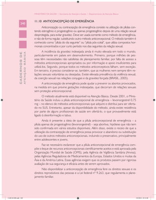MINISTÉRIO DA SAÚDE / Secretaria de Atenção à Saúde / Departamento de Atenção Básica


                                            11.10 ANTICONCEPÇÃO DE EMERGÊNCIA
                 240
                                                  Anticoncepção ou contracepção de emergência consiste na utilização de pílulas con-
                                            tendo estrogênio e progestogênio ou apenas progestogênio depois de uma relação sexual
                                            desprotegida, para evitar gravidez. Deve ser usada somente como método de emergência,
                                            e não de forma regular, substituindo outro método anticoncepcional. O método também é
                                            conhecido como “pílula do dia seguinte” ou “pílula pós-coital”, que utiliza compostos hor-
                                            monais concentrados e por curto período nos dias seguintes da relação sexual.
                                                    A incidência da gravidez indesejada ainda é muito elevada em todo o mundo,
                           ATENÇÃO BÁSICA
             CADERNOS DE




                                            particularmente em países em desenvolvimento. Primeiro, porque milhões de pes-
                                            soas têm necessidades não satisfeitas de planejamento familiar, por falta de acesso a
                                            métodos anticoncepcionais apropriados ou por informação e apoio insuficientes para
                                            utilizá-los. Segundo, porque todos os métodos anticonceptivos falham, sem exceção.
                                            Em terceiro, é preciso considerar-se, também, que as mulheres nem sempre têm re-
                                            lações sexuais voluntárias ou desejadas. Existe elevada prevalência da violência sexual,
                                            da coerção sexual nas relações conjugais e da gravidez forçada (BRASIL, 2005).
                                                 A anticoncepção de emergência pode ajudar a prevenir os abortos provocados,
                                            na medida em que previne gestações indesejadas, que decorram de relações sexuais
                                            sem proteção anticoncepcional.
                                                  O método atualmente está disponível na Atenção Básica. Desde 2001, o Minis-
                                            tério da Saúde incluiu a pílula anticoncepcional de emergência – levonorgestrel 0,75
                                            mg – no elenco de métodos anticoncepcionais que adquire e distribui para ser oferta-
                                            do no SUS. Entretanto, apesar da disponibilidade do método, ainda existe resistência
                                            por parte de alguns profissionais de saúde em ofertá-lo, o que provavelmente está
                                            ligado à desinformação e tabus.
                                                    Ainda é presente a ideia de que a pílula anticoncepcional de emergência – a
                                            pílula apenas de progestogênio (levonorgestrel) – seja abortiva, hipótese que não tem
                                            sido confirmada em vários estudos disponíveis. Além disso, existe o receio de que a
                                            utilização da contracepção de emergência possa provocar o abandono ou substituição
                                            do uso de outros métodos anticoncepcionais, incluindo o preservativo, principalmente
                                            entre adolescentes e jovens.
                                                   Faz-se necessário esclarecer que a pílula anticoncepcional de emergência com-
                                            põe o leque de recursos anticoncepcionais cientificamente aceitos e está aprovada pela
                                            Organização Mundial de Saúde (OMS), pela Agência de Vigilância Sanitária (Anvisa),
                                            pelas Agências Reguladoras de Medicamentos da Europa, Estados Unidos e muitas da
                                            Ásia e da América Latina. Essas agências exigem que os produtos passem por rigorosa
                                            avaliação de sua segurança e eficácia antes de serem aprovados.
                                                   Não disponibilizar a anticoncepção de emergência fere os direitos sexuais e os
                                            direitos reprodutivos das pessoas e a Lei federal nº 9.263, que regulamenta o plane-
                                            jamento familiar.




CAB 26 SSR.indd 240                                                                                                                  2/8/2010 22:31:00
 
