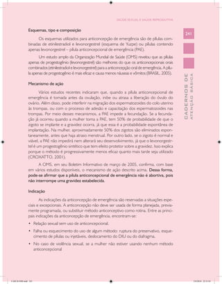 SAÚDE SEXUAL E SAÚDE REPRODUTIVA


               Esquemas, tipo e composição
                                                                                                                    241
                     Os esquemas utilizados para anticoncepção de emergência são de pílulas com-
               binadas de etinilestradiol e levonorgestrel (esquema de Yuzpe) ou pílulas contendo
               apenas levonorgestrel – pílula anticoncepcional de emergência (PAE).
                      Um estudo amplo da Organização Mundial de Saúde (OMS) revelou que as pílulas
               apenas de progestogênio (levonorgestrel) são melhores do que os anticoncepcionais orais
               combinados (etinilestradiol e levonorgestrel) para a anticoncepção oral de emergência. A pílu-
               la apenas de progestogênio é mais eficaz e causa menos náuseas e vômitos (BRASIL, 2005).




                                                                                                                              ATENÇÃO BÁSICA
                                                                                                                CADERNOS DE
               Mecanismo de ação
                      Vários estudos recentes indicaram que, quando a pílula anticoncepcional de
               emergência é tomada antes da ovulação, inibe ou atrasa a liberação do óvulo do
               ovário. Além disso, pode interferir na migração dos espermatozoides do colo uterino
               às trompas, ou com o processo de adesão e capacitação dos espermatozoides nas
               trompas. Por meio desses mecanismos, a PAE impede a fecundação. Se a fecunda-
               ção já ocorreu quando a mulher toma a PAE, tem 50% de probabilidade de que o
               zigoto se implante e a gravidez ocorra, já que essa é a probabilidade espontânea de
               implantação. Na mulher, aproximadamente 50% dos zigotos são eliminados espon-
               taneamente, antes que haja atraso menstrual. Por outro lado, se o zigoto é normal e
               viável, a PAE não impedirá nem alterará seu desenvolvimento, já que o levonorgestr-
               tel é um progestogênio sintético que tem efeito protetor sobre a gravidez. Isso explica
               porque o método é progressivamente menos eficaz quanto mais tarde seja utilizado
               (CROXATTO, 2001).
                     A OMS, em seu Boletim Informativo de março de 2005, confirma, com base
               em vários estudos disponíveis, o mecanismo de ação descrito acima. Dessa forma,
               pode-se afirmar que a pílula anticoncepcional de emergência não é abortiva, pois
               não interrompe uma gravidez estabelecida.

               Indicação
                      As indicações da anticoncepção de emergência são reservadas a situações espe-
               ciais e excepcionais. A anticoncepção não deve ser usada de forma planejada, previa-
               mente programada, ou substituir método anticonceptivo como rotina. Entre as princi-
               pais indicações da anticoncepção de emergência, encontram-se:
               •	 Relação sexual sem uso de anticoncepcional.
               •	 Falha ou esquecimento do uso de algum método: ruptura do preservativo, esque-
                      cimento de pílulas ou injetáveis, deslocamento do DIU ou do diafragma.
               •	 No caso de violência sexual, se a mulher não estiver usando nenhum método
                      anticoncepcional




CAB 26 SSR.indd 241                                                                                                                        2/8/2010 22:31:01
 