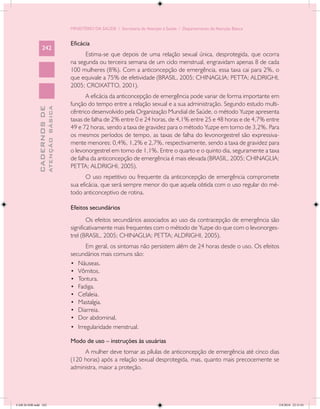 MINISTÉRIO DA SAÚDE / Secretaria de Atenção à Saúde / Departamento de Atenção Básica


                                            Eficácia
                 242
                                                  Estima-se que depois de uma relação sexual única, desprotegida, que ocorra
                                            na segunda ou terceira semana de um ciclo menstrual, engravidam apenas 8 de cada
                                            100 mulheres (8%). Com a anticoncepção de emergência, essa taxa cai para 2%, o
                                            que equivale a 75% de efetividade (BRASIL, 2005; CHINAGLIA; PETTA; ALDRIGHI,
                                            2005; CROXATTO, 2001).
                                                   A eficácia da anticoncepção de emergência pode variar de forma importante em
                                            função do tempo entre a relação sexual e a sua administração. Segundo estudo multi-
                           ATENÇÃO BÁSICA
             CADERNOS DE




                                            cêntrico desenvolvido pela Organização Mundial de Saúde, o método Yuzpe apresenta
                                            taxas de falha de 2% entre 0 e 24 horas, de 4,1% entre 25 e 48 horas e de 4,7% entre
                                            49 e 72 horas, sendo a taxa de gravidez para o método Yuzpe em torno de 3,2%. Para
                                            os mesmos períodos de tempo, as taxas de falha do levonorgestrel são expressiva-
                                            mente menores: 0,4%, 1,2% e 2,7%, respectivamente, sendo a taxa de gravidez para
                                            o levonorgestrel em torno de 1,1%. Entre o quarto e o quinto dia, seguramente a taxa
                                            de falha da anticoncepção de emergência é mais elevada (BRASIL, 2005; CHINAGLIA;
                                            PETTA; ALDRIGHI, 2005).
                                                   O uso repetitivo ou frequente da anticoncepção de emergência compromete
                                            sua eficácia, que será sempre menor do que aquela obtida com o uso regular do mé-
                                            todo anticonceptivo de rotina.

                                            Efeitos secundários
                                                    Os efeitos secundários associados ao uso da contracepção de emergência são
                                            significativamente mais frequentes com o método de Yuzpe do que com o levonorges-
                                            trel (BRASIL, 2005; CHINAGLIA; PETTA; ALDRIGHI, 2005).
                                                   Em geral, os sintomas não persistem além de 24 horas desde o uso. Os efeitos
                                            secundários mais comuns são:
                                            •	 Náuseas.
                                            •	 Vômitos.
                                            •	 Tontura.
                                            •	 Fadiga.
                                            •	 Cefaleia.
                                            •	 Mastalgia.
                                            •	 Diarreia.
                                            •	 Dor abdominal.
                                            •	 Irregularidade menstrual.

                                            Modo de uso – instruções às usuárias
                                                 A mulher deve tomar as pílulas de anticoncepção de emergência até cinco dias
                                            (120 horas) após a relação sexual desprotegida, mas, quanto mais precocemente se
                                            administra, maior a proteção.




CAB 26 SSR.indd 242                                                                                                                2/8/2010 22:31:01
 