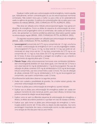 SAÚDE SEXUAL E SAÚDE REPRODUTIVA


                      Qualquer mulher pode usar a anticoncepção oral de emergência, mesmo aquelas
               que, habitualmente, tenham contraindicações ao uso de anticoncepcionais hormonais                   243
               combinados. Não existem riscos para a mulher ou para o feto se for acidentalmente
               usada na vigência de gravidez. A ausência de contraindicações não se aplica para o uso
               repetitivo do método (BRASIL, 2005; CHINAGLIA; PETTA; ALDRIGHI, 2005).
                     Não deve ser utilizada como método anticoncepcional regular, mas apenas em
               situações de emergência. Como as pílulas do esquema de anticoncepção de emer-
               gência, tanto as de progestogênio como as combinadas, são usadas por tempo muito
               curto, não apresentam os mesmos problemas potenciais observados quando usadas




                                                                                                                             ATENÇÃO BÁSICA
                                                                                                               CADERNOS DE
               na anticoncepção regular (BRASIL, 2005; CHINAGLIA; PETTA; ALDRIGHI, 2005).
                    Os seguintes esquemas podem ser utilizados para anticoncepção de emergência
               (BRASIL, 2005; CHINAGLIA; PETTA; ALDRIGHI, 2005):
               •	 Levonorgestrel (comprimido de 0,75 mg ou comprimido de 1,5 mg): uma forma
                      de realizar a anticoncepção de emergência é com o uso de progestágeno isolado,
                      o levonorgestrel 0,75 mg ou 1,5 mg, na dose total de 1,5 mg, que pode ser ad-
                      ministrada em dose única oral de 1,5 mg (dois comprimidos de 0,75 mg ou um
                      comprimido de 1,5 mg) ou duas doses de 0,75 mg administradas com intervalo
                      de 12 horas. A dose única apresenta a vantagem de simplificar o uso, evitando o
                      esquecimento da segunda pílula após 12 horas.
               •	 Método Yuzpe: utiliza anticoncepcionais hormonais orais combinados (etinilestra-
                      diol e levonorgestrel) divididos em duas doses iguais, com intervalo de 12 horas e
                      com dose total de 0,2 mg de etinilestradiol e 1 mg de levonorgestrel. No caso de
                      utilização de pílulas contendo 0,05 mg de etinilestradiol e 0,25 mg de levonorges-
                      trel por comprimido, usar dois comprimidos a cada 12 horas. No caso de utilização
                      de pílulas contendo 0,03 mg de etinilestradiol e 0,15 mg de levonorgestrel por
                      comprimido, usar quatro comprimidos a cada 12 horas.
               O profissional de saúde deve observar os seguintes pontos:
               •	 Avaliar com cuidado a possibilidade de gravidez. Se a mulher estiver grávida, não
                      prescrever anticoncepção de emergência.
               •	 Fornecer as pílulas para a anticoncepção de emergência, quando indicado.
               •	 Explicar que as pílulas para anticoncepção de emergência podem ser usadas em
                      qualquer momento do ciclo menstrual, porém, para maior eficácia, no tempo mais
                      próximo possível da relação sexual desprotegida.
               •	 Explicar como se usam os diferentes esquemas de anticoncepção de emergência, a
                      eficácia, os efeitos secundários possíveis e o que fazer em caso de náuseas e vômitos.
               •	 Explicar que, após tomar as pílulas para anticoncepção de emergência, a mens-
                      truação poderá ocorrer até 10 dias antes ou depois da data esperada, mas numa
                      porcentagem importante dos casos a menstruação ocorre na data esperada com
                      uma variação de três dias para mais ou para menos.




CAB 26 SSR.indd 243                                                                                                                       2/8/2010 22:31:01
 