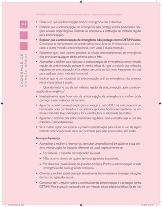 MINISTÉRIO DA SAÚDE / Secretaria de Atenção à Saúde / Departamento de Atenção Básica


                                            •	 Esclarecer que a anticoncepção oral de emergência não é abortiva.
                 244
                                            •	 Enfatizar que a anticoncepção de emergência não protege contra posteriores rela-
                                               ções sexuais desprotegidas, fazendo-se necessária a instituição de método regular
                                               para anticoncepção.
                                            •	 Explicar que a anticoncepção de emergência não protege contra DST/HIV/Aids.
                                               Considerar o oferecimento do preservativo masculino ou feminino para uso asso-
                                               ciado a outro método anticoncepcional, com vistas à dupla proteção.
                                            •	 Esclarecer que, caso ocorra gravidez, as pílulas anticoncepcionais de emergência
                           ATENÇÃO BÁSICA
             CADERNOS DE




                                               não provocam qualquer efeito adverso para o feto.
                                            •	 Aconselhar a mulher para não usar a anticoncepção de emergência como método
                                               regular de anticoncepção porque é menos eficaz do que a maioria dos métodos
                                               regulares de anticoncepção e os efeitos secundários são mais frequentes do que
                                               para qualquer outro método hormonal.
                                            •	 Explicar que o uso ocasional da anticoncepção oral de emergência não provoca
                                               riscos importantes à saúde.
                                                 Quando iniciar o uso de um método regular de anticoncepção, após a anticon-
                                            cepção de emergência?
                                            •	 Imediatamente após fazer uso da anticoncepção de emergência a mulher pode
                                               começar a usar métodos de barreira.
                                            •	 Aguardar a próxima menstruação para começar a usar o DIU, os anticoncepcionais
                                               hormonais orais combinados e os anticoncepcionais hormonais injetáveis, se um
                                               desses métodos tiver indicação e for a escolha livre e informada da mulher.
                                            •	 Aguardar o retorno dos ciclos menstruais regulares, caso a escolha seja o uso dos
                                               métodos comportamentais.
                                            •	 Se a mulher optar por esperar a próxima menstruação para iniciar o uso de algum
                                               método anticoncepcional, deve ser orientada para usar preservativo até então.

                                            Acompanhamento
                                            •	 Aconselhar a mulher a retornar ou consultar um profissional de saúde se a sua pró-
                                               xima menstruação for bastante diferente da usual, especialmente se:
                                               --	 For escassa, e isso não corresponder ao usual.
                                               --	 Não ocorrer dentro de quatro semanas (gravidez é possível).
                                               --	 For dolorosa (possibilidade de gravidez ectópica. Porém a anticoncepção oral de
                                                   emergência não causa gravidez ectópica).
                                            •	 Orientar a mulher sobre doenças sexualmente transmissíveis e investigar situações
                                               de risco ou agressão sexual.
                                            •	 Conversar com a mulher sobre a continuidade da anticoncepção e a proteção contra
                                               DST/HIV/Aids e ajudá-la na escolha de um método anticoncepcional eficaz. Se ela não




CAB 26 SSR.indd 244                                                                                                                2/8/2010 22:31:01
 