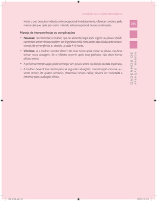 SAÚDE SEXUAL E SAÚDE REPRODUTIVA


                      iniciar o uso de outro método anticoncepcional imediatamente, oferecer condons, pelo
                      menos até que opte por outro método anticoncepcional de uso continuado.                    245

               Manejo de intercorrências ou complicações
               •	 Náuseas: recomendar à mulher que se alimente logo após ingerir as pílulas; medi-
                      camentos antieméticos podem ser ingeridos meia hora antes das pílulas anticoncep-
                      cionais de emergência e, depois, a cada 4-6 horas.
               •	 Vômitos: se a mulher vomitar dentro de duas horas após tomar as pílulas, ela deve




                                                                                                                           ATENÇÃO BÁSICA
                                                                                                             CADERNOS DE
                      tomar nova dosagem. Se o vômito ocorrer após esse período, não deve tomar
                      pílulas extras.
               •	 A próxima menstruação pode começar um pouco antes ou depois da data esperada.
               •	 A mulher deverá ficar atenta para as seguintes situações: menstruação escassa, au-
                      sente dentro de quatro semanas, dolorosa; nesses casos, deverá ser orientada a
                      retornar para avaliação clínica.




CAB 26 SSR.indd 245                                                                                                                     2/8/2010 22:31:01
 