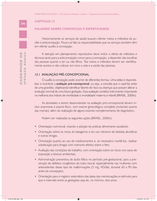 MINISTÉRIO DA SAÚDE / Secretaria de Atenção à Saúde / Departamento de Atenção Básica


                                            CAPÍTULO 12
                 246
                                            FALANDO SOBRE CONCEPÇÃO E INFERTILIDADE


                                                    Historicamente os serviços de saúde buscam ofertar meios e métodos de au-
                                            xílio à anticoncepção. Pouco se fala na responsabilidade que os serviços também têm
                                            em ofertar auxílio à concepção.
                           ATENÇÃO BÁSICA
             CADERNOS DE




                                                  A atenção em planejamento reprodutivo deve incluir a oferta de métodos e
                                            técnicas tanto para a anticoncepção como para a concepção, a depender das escolhas
                                            das pessoas quanto a ter ou não filhos. Tais meios e métodos devem ser cientifica-
                                            mente aceitos e não colocar em risco a vida e a saúde das pessoas.

                                            12.1 AVALIAÇÃO PRÉ-CONCEPCIONAL
                                                   O auxílio à concepção pode ocorrer de diferentes formas. Uma delas é disponibi-
                                            lizar e incentivar a avaliação pré-concepcional, ou seja, a consulta que o casal faz antes
                                            de uma gravidez, objetivando identificar fatores de risco ou doenças que possam alterar a
                                            evolução normal de uma futura gestação. Essa avaliação constitui instrumento importante
                                            na melhoria dos índices de morbidade e mortalidade materna e infantil (BRASIL, 2006h).

                                                   As atividades a serem desenvolvidas na avaliação pré-concepcional devem in-
                                            cluir anamnese e exame físico, com exame ginecológico completo (incluindo exame
                                            das mamas), além da realização de alguns exames complementares de diagnóstico.

                                                   Podem ser realizadas as seguintes ações (BRASIL, 2006h):

                                            •	 Orientação nutricional, visando a adoção de práticas alimentares saudáveis.
                                            •	 Orientação sobre os riscos do tabagismo e do uso rotineiro de bebidas alcoólicas
                                               e outras drogas.
                                            •	 Orientação quanto ao uso de medicamentos e, se necessário mantê-los, realizar
                                               substituição para drogas com menores efeitos sobre o feto.
                                            •	 Avaliação das condições de trabalho, com orientação sobre os riscos nos casos de
                                               exposição a tóxicos ambientais.
                                            •	 Administração preventiva de ácido fólico no período pré-gestacional, para a pre-
                                               venção de defeitos congênitos do tubo neural, especialmente nas mulheres com
                                               antecedentes desse tipo de malformações (5 mg, VO/dia, durante 60 a 90 dias
                                               antes da concepção).
                                            •	 Orientação para o registro sistemático das datas das menstruações e estímulo para
                                               que o intervalo entre as gestações seja de, no mínimo, dois anos.




CAB 26 SSR.indd 246                                                                                                                  2/8/2010 22:31:01
 