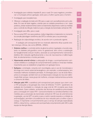 SAÚDE SEXUAL E SAÚDE REPRODUTIVA


               •	 Investigação para rubéola e hepatite B, para o casal. Em casos negativos, providen-
                      ciar a imunização prévia à gestação, tanto para a mulher quanto para o homem.                247

               •	 Investigação para toxoplasmose.
               •	 Oferecer a realização do teste anti-HIV, para o casal, com aconselhamento pré e pós-
                      teste. Em caso de teste negativo, orientar para os cuidados preventivos e, em casos
                      positivos, prestar esclarecimentos sobre os tratamentos disponíveis e sobre as medidas
                      para o controle da infecção materna e para a redução da transmissão vertical do HIV.
               •	 Investigação para sífilis, para o casal.




                                                                                                                             ATENÇÃO BÁSICA
                                                                                                               CADERNOS DE
               •	 Para as outras DST, nos casos positivos, instituir diagnóstico e tratamento no momento
                      da consulta (abordagem sindrômica das DST) e orientar para a sua prevenção.
               •	 Realização de colpocitologia oncótica, de acordo com o protocolo vigente.
                    A avaliação pré-concepcional tem-se mostrado altamente eficaz quando exis-
               tem doenças crônicas, tais como (BRASIL, 2006h):
               •	 Diabetes mellitus: o controle estrito da glicemia prévio à gestação e durante esta,
                      tanto no diabetes pré-gravídico como no gestacional, bem como a substituição
                      do hipoglicemiante oral por insulina, associado ao acompanhamento nutricional e
                      dietético têm reduzido significativamente o risco de macrossomia e malformação
                      fetal, de abortamentos e mortes perinatais.
               •	 Hipertensão arterial crônica: a adequação de drogas, o acompanhamento nutri-
                      cional e dietético e a avaliação do comprometimento cardíaco e renal são medidas
                      importantes para se estabelecer prognóstico em gestação futura.
               •	 Epilepsia: a orientação, conjunta com neurologista, para o uso de monoterapia e
                      de droga com menor potencial teratogênico, por exemplo, a carbamazepina, tem
                      mostrado melhores resultados perinatais. A orientação para o uso de ácido fólico,
                      prévio à concepção, também tem se correlacionado à redução do risco de malfor-
                      mação fetal, porque, nesse grupo de mulheres, a terapia medicamentosa aumenta
                      o consumo de folato.
               •	 Infecção pelo HIV: a assistência pré-concepcional para pessoas que vivem com
                      o HIV pressupõe a recuperação dos níveis de linfócitos T-CD4+ (parâmetro de
                      avaliação de imunidade) e a redução da carga viral de HIV circulante para níveis
                      indetectáveis. Esses cuidados, acrescidos das técnicas de assistência preconizadas
                      para a concepção em casais HIV+ (soroconcordantes ou sorodiscordantes) e das
                      medidas para a prevenção da transmissão vertical do HIV (uso de antirretrovirais
                      na gestação, uso de AZT no parto e para o recém-nascido exposto e a inibição da
                      amamentação), permitem circunstâncias de risco reduzido para a mulher e para a
                      criança. É importante o encaminhamento para o serviço de atenção especializada
                      (SAE) e, dessa forma, a pessoa será acompanhada conjuntamente pelo SAE e pela
                      equipe da Atenção Básica.




CAB 26 SSR.indd 247                                                                                                                       2/8/2010 22:31:01
 