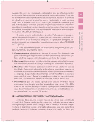 SAÚDE SEXUAL E SAÚDE REPRODUTIVA


               ovulação não ocorre ou é inadequada. A obesidade é fator que dificulta a gravidez,
               em virtude de, frequentemente, se acompanhar de distúrbios hormonais. O estrogê-            249
               nio é um hormônio sexual produzido nas células adiposas e, nos casos de produção
               de estrogênio em excesso, provável de ocorrer na obesidade, o corpo começa a
               reagir como se estivesse controlando a reprodução, limitando as chances de gravi-
               dez. Mulheres obesas costumam apresentar irregularidades menstruais e hirsutismo,
               especialmente quando apresentam depósito central de gordura. Podem apresentar
               síndrome de ovários policísticos, com oligomenorreia, anovulação e hiperandrogenis-
               mo ovariano (MEDEIROS NETO, [200-]).




                                                                                                                     ATENÇÃO BÁSICA
                                                                                                       CADERNOS DE
                     O oposto também pode dificultar a gravidez. Mulheres com magreza ex-
               trema, com pouquíssima gordura corporal, por não consumirem quantidade sau-
               dável de calorias e não terem peso adequado, não produzem estrogênio sufi-
               ciente em seus corpos e seus ciclos reprodutivos começam a falhar (MEDEIROS
               NETO, [200-]).
                    As causas de infertilidade podem ser divididas em quatro grandes grupos (PAS-
               SOS, CUNHA-FILHO e FREITAS, 2004):
               1.	 Causas anatômicas relacionadas ao útero ou às trompas (fator tuboperitoneal):
                   pode haver alterações na parte interna do útero (endométrio), como mioma, pó-
                   lipo e aderência, ou pode existir obstrução ou aderências das trompas.
               2.	 Hormonais (fatores do eixo hipotálamo-hipófise-gônadas): alterações hormonais
                   que interfiram no processo de ovulação ou em alguma outra fase da reprodução.
               3.	 Masculinas: o fator masculino pode estar envolvido em 30 a 50% dos casos de
                   infertilidade. Podem estar relacionadas a alterações na produção do esperma, na
                   quantidade ou qualidade dos espermatozoides, como capacidade de movimentação
                   e a proporção de espermatozoide com formato normal. Vários fatores ou condições
                   podem interferir ou ter influência na produção espermática, por exemplo: traumas
                   testiculares, uso de fármacos, presença de varicocele, doenças, entre outros.
               4.	 Desconhecidas: para uma parcela significativa dos casos de infertilidade não se
                   encontra nenhuma alteração ao se fazer a avaliação do casal – entre 10% e 30%.
                   Contudo, em torno de dois terços dos casais cujo diagnóstico de infertilidade tem
                   causa desconhecida concebem sem tratamento, embora a probabilidade de con-
                   cepção seja baixa – em torno de 3% ao mês.

               12.3 ABORDAGEM DA INFERTILIDADE NA ATENÇÃO BÁSICA
                      A Atenção Básica deve se constituir na porta de entrada para a identificação
               do casal infértil. Durante a avaliação clínica, devem ser realizados anamnese, exame
               clínico-ginecológico, exame clínico-urológico, além da solicitação de exames comple-
               mentares de diagnóstico básicos e orientações adequadas a cada caso, afastando-se
               patologias, fatores concomitantes e qualquer situação que interfira em futura ges-




CAB 26 SSR.indd 249                                                                                                               2/8/2010 22:31:02
 