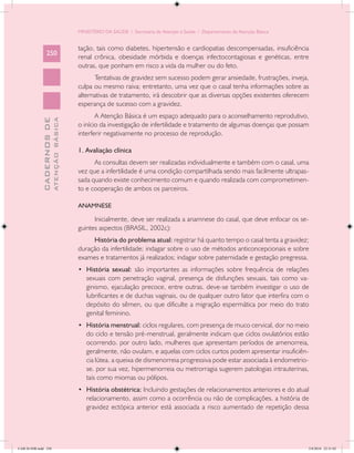 MINISTÉRIO DA SAÚDE / Secretaria de Atenção à Saúde / Departamento de Atenção Básica


                                            tação, tais como diabetes, hipertensão e cardiopatias descompensadas, insuficiência
                 250
                                            renal crônica, obesidade mórbida e doenças infectocontagiosas e genéticas, entre
                                            outras, que ponham em risco a vida da mulher ou do feto.
                                                  Tentativas de gravidez sem sucesso podem gerar ansiedade, frustrações, inveja,
                                            culpa ou mesmo raiva; entretanto, uma vez que o casal tenha informações sobre as
                                            alternativas de tratamento, irá descobrir que as diversas opções existentes oferecem
                                            esperança de sucesso com a gravidez.
                                                   A Atenção Básica é um espaço adequado para o aconselhamento reprodutivo,
                           ATENÇÃO BÁSICA
             CADERNOS DE




                                            o início da investigação de infertilidade e tratamento de algumas doenças que possam
                                            interferir negativamente no processo de reprodução.

                                            1. Avaliação clínica
                                                  As consultas devem ser realizadas individualmente e também com o casal, uma
                                            vez que a infertilidade é uma condição compartilhada sendo mais facilmente ultrapas-
                                            sada quando existe conhecimento comum e quando realizada com comprometimen-
                                            to e cooperação de ambos os parceiros.

                                            ANAMNESE

                                                  Inicialmente, deve ser realizada a anamnese do casal, que deve enfocar os se-
                                            guintes aspectos (BRASIL, 2002c):
                                                 História do problema atual: registrar há quanto tempo o casal tenta a gravidez;
                                            duração da infertilidade; indagar sobre o uso de métodos anticoncepcionais e sobre
                                            exames e tratamentos já realizados; indagar sobre paternidade e gestação pregressa.
                                            •	 História sexual: são importantes as informações sobre frequência de relações
                                               sexuais com penetração vaginal, presença de disfunções sexuais, tais como va-
                                               ginismo, ejaculação precoce, entre outras. deve-se também investigar o uso de
                                               lubrificantes e de duchas vaginais, ou de qualquer outro fator que interfira com o
                                               depósito do sêmen, ou que dificulte a migração espermática por meio do trato
                                               genital feminino.
                                            •	 História menstrual: ciclos regulares, com presença de muco cervical, dor no meio
                                               do ciclo e tensão pré-menstrual, geralmente indicam que ciclos ovulatórios estão
                                               ocorrendo. por outro lado, mulheres que apresentam períodos de amenorreia,
                                               geralmente, não ovulam. e aquelas com ciclos curtos podem apresentar insuficiên-
                                               cia lútea. a queixa de dismenorreia progressiva pode estar associada à endometrio-
                                               se. por sua vez, hipermenorreia ou metrorragia sugerem patologias intrauterinas,
                                               tais como miomas ou pólipos.
                                            •	 História obstétrica: Incluindo gestações de relacionamentos anteriores e do atual
                                               relacionamento, assim como a ocorrência ou não de complicações. a história de
                                               gravidez ectópica anterior está associada a risco aumentado de repetição dessa




CAB 26 SSR.indd 250                                                                                                                2/8/2010 22:31:02
 