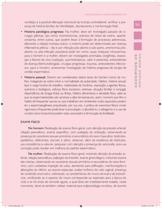 SAÚDE SEXUAL E SAÚDE REPRODUTIVA


                      condição e à possível alteração estrutural da trompa contralateral. verificar a pre-
                      sença de história familiar de infertilidade, abortamento e má-formação fetal.                    251

               •	 História patológica pregressa: Na mulher, deve ser investigado passado de ci-
                      rurgias pélvicas, tais como miomectomias, exérese de cistos de ovário, apendi-
                      cectomia, entre outras, que podem levar à formação de processos aderenciais,
                      alterando a relação trompa-ovário. o mesmo pode ser determinado por doença
                      inflamatória pélvica – dip e por infecção pós-aborto e pós-parto. amenorreia pós-
                      aborto ou pós-infecção puerperal pode ter como causa sinéquias intrauterinas.




                                                                                                                                 ATENÇÃO BÁSICA
                                                                                                                   CADERNOS DE
                      para o homem e a mulher, devem ser investigados anomalias congênitas, exposi-
                      ção a fatores de risco (radiação, quimioterápicos, calor e pesticida), antecedentes
                      de doença febril prolongada, cirurgias pregressas, traumas, antecedentes infeccio-
                      sos. para o homem, acrescentar investigação de história pregressa de torção de
                      cordão espermático.
               •	 História pessoal: Devem ser considerados dados tanto do homem como da mu-
                      lher, indagando-se sobre início e normalidade da puberdade, hábitos, história sexual,
                      tipo e carga horária de trabalho, rotatividade de horários, exposição a agentes físicos,
                      químicos e biológicos, esforço físico excessivo, estresse, situação familiar e conjugal,
                      dependência de drogas lícitas ou ilícitas, hábitos alimentares e atividade física. sabe-se
                      que os espermatozoides são sensíveis a altas temperaturas, assim, homens que têm o
                      hábito de frequentar saunas ou que trabalham em ambientes muito aquecidos podem
                      ter a espermatogênese prejudicada. por sua vez, a prática de exercícios físicos muito
                      vigorosos e frequentes pode levar à anovulação. o alcoolismo, o tabagismo e o uso de
                      canabis sativa (maconha) podem estar associados à diminuição da fertilidade.

               EXAME FÍSICO

                     No homem: Realização de exame físico geral, com aferição da pressão arterial;
               relação peso/altura. exame específico, com avaliação da virilização, observando-se
               presença de caracteres sexuais primários e secundários do sexo masculino, testículos,
               epidídimo, deferentes, escroto e pênis. observar, além da existência de testículos,
               sua consistência e volume. pesquisar com atenção a presença de varicocele, pois sua
               correção pode resultar em melhora do padrão espermático.
                       Na mulher: Realização de exame físico geral, incluindo aferição da pressão ar-
               terial, relação peso/altura, palpação da tireoide. exame ginecológico, incluindo exame
               das mamas, observando-se caracteres sexuais primários e secundários do sexo femi-
               nino, com cuidadosa inspeção da vulva, atentando para pilificação, mal-formações e
               alterações do clitóris. ao exame especular, avaliar trofismo do colo vaginal, presença
               de conteúdo anormal e, sobretudo, as características do muco cervical e da ectocér-
               vice, verificando se o aspecto do muco corresponde ao esperado para a época do
               ciclo e se há sinais de cervicite aguda, a qual deve ser imediatamente tratada. neste
               momento, deve-se também coletar material para colpocitologia oncótica, de acordo




CAB 26 SSR.indd 251                                                                                                                           2/8/2010 22:31:02
 