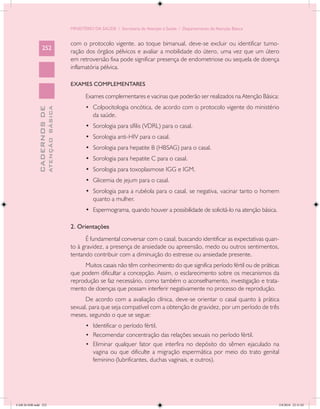MINISTÉRIO DA SAÚDE / Secretaria de Atenção à Saúde / Departamento de Atenção Básica


                                            com o protocolo vigente. ao toque bimanual, deve-se excluir ou identificar tumo-
                 252
                                            ração dos órgãos pélvicos e avaliar a mobilidade do útero, uma vez que um útero
                                            em retroversão fixa pode significar presença de endometriose ou sequela de doença
                                            inflamatória pélvica.

                                            EXAMES COMPLEMENTARES

                                                   Exames complementares e vacinas que poderão ser realizados na Atenção Básica:
                                                   •	 Colpocitologia oncótica, de acordo com o protocolo vigente do ministério
                           ATENÇÃO BÁSICA
             CADERNOS DE




                                                      da saúde.
                                                   •	 Sorologia para sífilis (VDRL) para o casal.
                                                   •	 Sorologia anti-HIV para o casal.
                                                   •	 Sorologia para hepatite B (HBSAG) para o casal.
                                                   •	 Sorologia para hepatite C para o casal.
                                                   •	 Sorologia para toxoplasmose IGG e IGM.
                                                   •	 Glicemia de jejum para o casal.
                                                   •	 Sorologia para a rubéola para o casal. se negativa, vacinar tanto o homem
                                                      quanto a mulher.
                                                   •	 Espermograma, quando houver a possibilidade de solicitá-lo na atenção básica.

                                            2. Orientações
                                                  É fundamental conversar com o casal, buscando identificar as expectativas quan-
                                            to à gravidez, a presença de ansiedade ou apreensão, medo ou outros sentimentos,
                                            tentando contribuir com a diminuição do estresse ou ansiedade presente.
                                                 Muitos casais não têm conhecimento do que significa período fértil ou de práticas
                                            que podem dificultar a concepção. Assim, o esclarecimento sobre os mecanismos da
                                            reprodução se faz necessário, como também o aconselhamento, investigação e trata-
                                            mento de doenças que possam interferir negativamente no processo de reprodução.
                                                  De acordo com a avaliação clínica, deve-se orientar o casal quanto à prática
                                            sexual, para que seja compatível com a obtenção de gravidez, por um período de três
                                            meses, segundo o que se segue:
                                                   •	 Identificar o período fértil.
                                                   •	 Recomendar concentração das relações sexuais no período fértil.
                                                   •	 Eliminar qualquer fator que interfira no depósito do sêmen ejaculado na
                                                      vagina ou que dificulte a migração espermática por meio do trato genital
                                                      feminino (lubrificantes, duchas vaginais, e outros).




CAB 26 SSR.indd 252                                                                                                                   2/8/2010 22:31:02
 