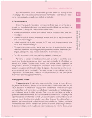 SAÚDE SEXUAL E SAÚDE REPRODUTIVA


                     Após essas medidas iniciais, não havendo gravidez, é indicado prosseguir com
               a investigação das possíveis causas relacionadas à infertilidade, a partir do que o trata-       253
               mento mais adequado, em cada caso, poderá ser definido.

               3. Encaminhamentos
                     Encaminhar, quando necessário, com resumo clínico, para um serviço de re-
               ferência em ginecologia/urologia ou especializado em infertilidade, de acordo com a
               disponibilidade locorregional, conforme os critérios abaixo:




                                                                                                                          ATENÇÃO BÁSICA
                                                                                                            CADERNOS DE
               •	 Mulher com menos de 30 anos, mais de dois anos de vida sexual ativa, sem anti-
                  concepção.
               •	 Mulher com mais de 30 anos e menos de 40 anos, mais de um ano de vida sexual
                  ativa, sem anticoncepção.
               •	 Mulher com mais de 40 anos e menos de 50 anos, mais de seis meses de vida
                  sexual ativa, sem anticoncepção.
               •	 Cônjuges que apresentam vida sexual ativa, sem uso de anticonceptivos, e pos-
                  suem fator impeditivo de concepção (obstrução tubária bilateral, amenorreia pro-
                  longada, azoospermia etc.), independentemente do tempo de união.
               •	 Ocorrência de duas ou mais interrupções gestacionais subsequentes.

                      Apresenta-se a seguir conteúdo específico, com o intuito de possibilitar o co-
               nhecimento de alguns exames que fazem parte da investigação da infertilidade no
               homem e na mulher. Contudo, esses exames nem sempre estarão disponíveis na
               Atenção Básica. Portanto, a decisão sobre o momento de encaminhar a pessoa ou o
               casal para serviço de referência deverá ser da equipe, a depender das condições exis-
               tentes para seguir com a investigação. Nos casos em que for necessário encaminhar,
               a equipe básica de saúde deverá continuar o acompanhamento do casal, participando
               do processo de investigação e tratamento.

               Investigação no homem
                     O espermograma é o primeiro exame específico no que se refere à inves-
               tigação da infertilidade no homem. O fator masculino pode estar envolvido em 30
               a 50% dos casos de infertilidade conjugal, tanto isoladamente como em associação
               com outros fatores. O sêmen deve ser colhido por masturbação, em local adequado,
               com abstinência sexual de três a sete dias. Esse exame tem o objetivo de avaliar a
               quantidade de espermatozoides, sua capacidade de movimentação e a proporção de
               espermatozoides com formato normal. Um espermograma anormal não deve ser
               encarado como definitivo. A produção espermática depende de múltiplos fatores,
               podendo ser extremamente variável em um mesmo indivíduo. Portanto, nenhuma
               conclusão deve ser tomada com base em apenas um exame. Para avaliação adequa-
               da da espermatogênese (formação dos espermatozoides), no mínimo dois exames




CAB 26 SSR.indd 253                                                                                                                    2/8/2010 22:31:02
 