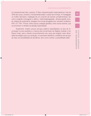SAÚDE SEXUAL E SAÚDE REPRODUTIVA


               tor tuboperitoneal, fator ovariano. O fator tuboperitoneal é responsável por mais de
               30% das causas, portanto, é fundamental avaliar a saúde das trompas. A investigação          255
               na mulher demanda a realização de um conjunto de exames complementares, tais
               como ecografia transvaginal e pélvica, histerossalpingografia, ultrassonografia seria-
               da, biópsia de endométrio, dosagens hormonais (progesterona, estradiol, prolactina,
               FSH, LH, TSH, T4 livre, entre outras), avaliação genética, entre outros exames, que
               se encontram no âmbito da atenção especializada.
                     Atualmente, existem poucos serviços públicos especializados na área da re-




                                                                                                                      ATENÇÃO BÁSICA
                                                                                                        CADERNOS DE
               produção humana assistida e a maioria está concentrada nas Regiões Sudeste e Sul.
               Desse modo, para o devido encaminhamento dos casos que exigirão maior densi-
               dade tecnológica para sua resolução, é importante identificar a existência de serviços
               da rede com possibilidade de atendê-los, bem como verificar a acessibilidade deles.




CAB 26 SSR.indd 255                                                                                                                2/8/2010 22:31:02
 