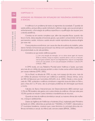 MINISTÉRIO DA SAÚDE / Secretaria de Atenção à Saúde / Departamento de Atenção Básica


                                            CAPÍTULO 13
                 256
                                            ATENÇÃO ÀS PESSOAS EM SITUAÇÃO DE VIOLÊNCIA DOMÉSTICA
                                            E SEXUAL


                                                  A violência é um problema de todos os segmentos da sociedade. É questão de
                                            saúde pública, porque afeta a saúde individual e coletiva e exige, para sua prevenção e
                                            enfrentamento, a formulação de políticas específicas e a qualificação das equipes para
                           ATENÇÃO BÁSICA
             CADERNOS DE




                                            a devida assistência.
                                                   Constitui-se em evento complexo que, além das sequelas físicas, quando não
                                            leva à morte, deixa sequelas emocionais graves, que podem comprometer de forma
                                            permanente a saúde, inclusive a saúde sexual e saúde reprodutiva da pessoa atingida
                                            por esse mal.
                                                 Causa prejuízos econômicos, por causa dos dias de ausência do trabalho, pelos
                                            danos mentais e emocionais que provocam nas vítimas e em suas famílias e pelos anos
                                            de produtividade ou de vida perdidos.
                                                   Considera-se que existe violência quando:
                                                                    [...] em uma situação de interação, um ou vários atores agem de maneira
                                                                    direta ou indireta, maciça ou esparsa, causando danos a uma ou a mais pes-
                                                                    soas em graus variáveis, seja em sua integridade física, seja em sua integridade
                                                                    moral, em suas posses, ou em suas participações simbólicas e culturais (MI-
                                                                    CHAUD, 1989).

                                                  A OMS revela, em seu Relatório Mundial sobre Violência e Saúde, que todo
                                            ano mais de um milhão de pessoas perdem a vida e muitas outras sofrem lesões fatais
                                            por causas violentas (OMS, 2002).
                                                  Só no Brasil, na década de 1990, ou seja, num espaço de dez anos, mais de
                                            um milhão de pessoas morreram por violência e acidentes. Dessas vítimas, cerca
                                            de 400 mil faleceram por homicídios (SOUZA, et al., 2005). Desde o início da dé-
                                            cada de 1980, acidentes e violência constituem a segunda causa de óbito no País e,
                                            para a faixa de 5 a 39 anos, são os principais problemas de vitimização que levará
                                            a morte.
                                                 Cálculos do Banco Interamericano de Desenvolvimento (BID) estimam que
                                            3,3% do PIB brasileiro são gastos com custos diretos da violência, cifra que sobe para
                                            10,5% quando se incluem custos indiretos e transferências de recursos. 	
                                                   Quando se trata da violência doméstica e sexual, as maiores vítimas são mulhe-
                                            res, crianças e adolescentes.
                                                  Dados da Vigilância de Violências e Acidentes (Viva), implantada pelo Ministério
                                            da Saúde em 2006, referentes ao período de 1º/8/2006 a 31/7/2007, relacionados a
                                            27 municípios brasileiros, mostram que o sexo feminino é a principal vítima das vio-
                                            lências doméstica e sexual, da infância até a terceira idade (BRASIL, 2008e).




CAB 26 SSR.indd 256                                                                                                                                2/8/2010 22:31:02
 