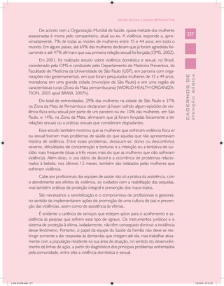 SAÚDE SEXUAL E SAÚDE REPRODUTIVA


                     De acordo com a Organização Mundial de Saúde, quase metade das mulheres
               assassinadas é morta pelo companheiro, atual ou ex. A violência responde a, apro-            257
               ximadamente, 7% de todas as mortes de mulheres entre 15 e 44 anos, em todo o
               mundo. Em alguns países, até 69% das mulheres declaram que já foram agredidas fisi-
               camente e até 47% afirmam que sua primeira relação sexual foi forçada (OMS, 2002).
                     Em 2001, foi realizado estudo sobre violência doméstica e sexual, no Brasil,
               coordenado pela OMS e conduzido pelo Departamento de Medicina Preventiva, da
               Faculdade de Medicina da Universidade de São Paulo (USP), em parceria com orga-




                                                                                                                      ATENÇÃO BÁSICA
                                                                                                        CADERNOS DE
               nizações não governamentais, em que foram pesquisadas mulheres de 15 a 49 anos,
               moradoras em uma grande cidade (município de São Paulo) e em uma região de
               características rurais (Zona da Mata pernambucana) (WORLD HEALTH ORGANIZA-
               TION, 2005 apud BRASIL 2007h).
                      Do total de entrevistadas, 29% das mulheres na cidade de São Paulo e 37%
               na Zona da Mata de Pernambuco declararam já haver sofrido algum episódio de vio-
               lência física e/ou sexual por parte de um parceiro ou ex; 10% das mulheres, em São
               Paulo, e 14%, na Zona da Mata, afirmaram que já foram forçadas fisicamente a ter
               relações sexuais ou a práticas sexuais que consideram degradantes.
                      Esse estudo também mostrou que as mulheres que sofreram violência física e/
               ou sexual tiveram mais problemas de saúde do que aquelas que não apresentavam
               história de violência. Entre esses problemas, destacam-se: dores ou desconfortos
               severos, dificuldades de concentração e tonturas e a intenção ou a tentativa de sui-
               cídio mais frequente (duas a três vezes mais do que as mulheres que não sofreram
               violência). Além disso, o uso diário de álcool e a ocorrência de problemas relacio-
               nados à bebida, nos últimos 12 meses, também são relatados pelas mulheres que
               sofreram violência.
                     Cabe aos profissionais das equipes de saúde não só a prática da assistência, com
               o atendimento aos efeitos da violência, os cuidados com a reabilitação das sequelas,
               mas também práticas de proteção integral e prevenção dos maus-tratos.
                     São necessários a sensibilização e o compromisso de profissionais e gestores,
               no sentido de implementarem ações de promoção de uma cultura de paz e preven-
               ção das violências, assim como de assistência às vítimas.
                      É evidente a carência de serviços que estejam aptos para o acolhimento e as-
               sistência às pessoas que sofrem esse tipo de agravo. Os instrumentos jurídicos e o
               sistema de proteção à vítima, isoladamente, não têm conseguido diminuir a incidência
               desse fenômeno. Portanto, o papel da equipe da Saúde da Família não deve se res-
               tringir somente a dar respostas às demandas que chegam até ela, mas trabalhar ativa-
               mente com a população residente na sua área de atuação, no sentido do desenvolvi-
               mento de linhas de ação, a partir do diagnóstico dos principais problemas enfrentados
               pela comunidade, entre eles a violência doméstica e sexual.




CAB 26 SSR.indd 257                                                                                                                2/8/2010 22:31:02
 