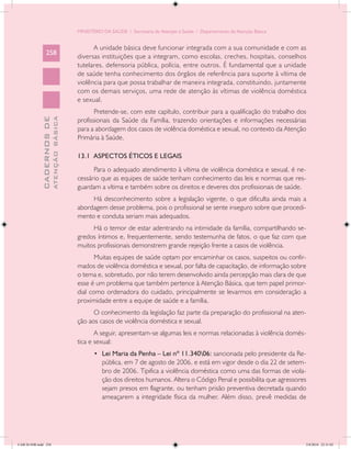 MINISTÉRIO DA SAÚDE / Secretaria de Atenção à Saúde / Departamento de Atenção Básica


                                                  A unidade básica deve funcionar integrada com a sua comunidade e com as
                 258
                                            diversas instituições que a integram, como escolas, creches, hospitais, conselhos
                                            tutelares, defensoria pública, polícia, entre outros. É fundamental que a unidade
                                            de saúde tenha conhecimento dos órgãos de referência para suporte à vítima de
                                            violência para que possa trabalhar de maneira integrada, constituindo, juntamente
                                            com os demais serviços, uma rede de atenção às vítimas de violência doméstica
                                            e sexual.
                                                   Pretende-se, com este capítulo, contribuir para a qualificação do trabalho dos
                           ATENÇÃO BÁSICA
             CADERNOS DE




                                            profissionais da Saúde da Família, trazendo orientações e informações necessárias
                                            para a abordagem dos casos de violência doméstica e sexual, no contexto da Atenção
                                            Primária à Saúde.

                                            13.1 ASPECTOS ÉTICOS E LEGAIS
                                                  Para o adequado atendimento à vítima de violência doméstica e sexual, é ne-
                                            cessário que as equipes de saúde tenham conhecimento das leis e normas que res-
                                            guardam a vítima e também sobre os direitos e deveres dos profissionais de saúde.
                                                 Há desconhecimento sobre a legislação vigente, o que dificulta ainda mais a
                                            abordagem desse problema, pois o profissional se sente inseguro sobre que procedi-
                                            mento e conduta seriam mais adequados.
                                                 Há o temor de estar adentrando na intimidade da família, compartilhando se-
                                            gredos íntimos e, frequentemente, sendo testemunha de fatos, o que faz com que
                                            muitos profissionais demonstrem grande rejeição frente a casos de violência.
                                                   Muitas equipes de saúde optam por encaminhar os casos, suspeitos ou confir-
                                            mados de violência doméstica e sexual, por falta de capacitação, de informação sobre
                                            o tema e, sobretudo, por não terem desenvolvido ainda percepção mais clara de que
                                            esse é um problema que também pertence à Atenção Básica, que tem papel primor-
                                            dial como ordenadora do cuidado, principalmente se levarmos em consideração a
                                            proximidade entre a equipe de saúde e a família.
                                                  O conhecimento da legislação faz parte da preparação do profissional na aten-
                                            ção aos casos de violência doméstica e sexual.
                                                   A seguir, apresentam-se algumas leis e normas relacionadas à violência domés-
                                            tica e sexual:
                                                   •	 Lei Maria da Penha – Lei nº 11.34006: sancionada pelo presidente da Re-
                                                      pública, em 7 de agosto de 2006, e está em vigor desde o dia 22 de setem-
                                                      bro de 2006. Tipifica a violência doméstica como uma das formas de viola-
                                                      ção dos direitos humanos. Altera o Código Penal e possibilita que agressores
                                                      sejam presos em flagrante, ou tenham prisão preventiva decretada quando
                                                      ameaçarem a integridade física da mulher. Além disso, prevê medidas de




CAB 26 SSR.indd 258                                                                                                                2/8/2010 22:31:02
 