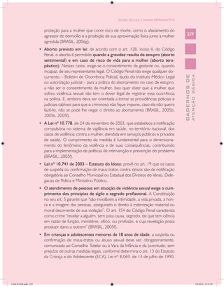 SAÚDE SEXUAL E SAÚDE REPRODUTIVA


                        proteção para a mulher que corre risco de morte, como o afastamento do
                        agressor do domicílio e a proibição de sua aproximação física junto à mulher          259
                        agredida (BRASIL, 2006g).
                      •	 Aborto previsto em lei: de acordo com o art. 128, inciso II, do Código
                        Penal, o aborto é permitido quando a gravidez resulta de estupro (aborto
                        sentimental) e em caso de risco de vida para a mulher (aborto tera-
                        pêutico). Nesses casos, exige-se o consentimento da gestante ou, quando
                        incapaz, de seu representante legal. O Código Penal não exige qualquer do-




                                                                                                                        ATENÇÃO BÁSICA
                                                                                                          CADERNOS DE
                        cumento – Boletim de Ocorrência Policial, laudo do Instituto Médico Legal
                        ou autorização judicial – para a prática do abortamento no caso de estupro,
                        a não ser o consentimento da mulher. Isso quer dizer que a mulher que
                        sofreu violência sexual não tem o dever legal de registrar essa ocorrência
                        na polícia. E, embora deva ser orientada a tomar as providências policiais e
                        judiciais cabíveis para que o criminoso não fique impune, caso ela não queira
                        fazê-lo, não se pode lhe negar o direito ao abortamento (BRASIL, 2005b,
                        2005k, 2005f).
                      •	 A Lei nº 10.778, de 24 de novembro de 2003, que estabelece a notificação
                        compulsória no sistema de vigilância em saúde, no território nacional, dos
                        casos de violência contra a mulher, atendida em serviços públicos e privados
                        de saúde. O cumprimento da medida é fundamental para o dimensiona-
                        mento do fenômeno da violência e de suas consequências, contribuindo
                        para a implementação de políticas de intervenção e prevenção do problema
                        (BRASIL, 2005f).
                      •	 Lei nº 10.741 de 2003 – Estatuto do Idoso: prevê no art. 19 que os casos
                        de suspeita ou confirmação de maus-tratos contra idosos são de notificação
                        obrigatória ao Conselho Municipal ou Estadual dos Direitos do Idoso, Dele-
                        gacias de Polícia e Ministério Público.
                      •	 O atendimento de pessoas em situação de violência sexual exige o cum-
                        primento dos princípios de sigilo e segredo profissional. A Constituição
                        no seu art. 5 garante que “são invioláveis a intimidade, a vida privada, a hon-
                        ra e a imagem das pessoas, assegurado o direito à indenização material ou
                        moral decorrente de sua violação”. O art. 154 do Código Penal caracteriza
                        como crime “revelar a alguém, sem justa causa, segredo, de que tem ciência
                        em razão de função, ministério, ofício, ou profissão, e cuja revelação possa
                        produzir dano a outrem” (BRASIL, 2005f).
                      •	 Em crianças e adolescentes menores de 18 anos de idade, a suspeita ou
                        confirmação de maus-tratos ou abuso sexual deve ser, obrigatoriamente,
                        comunicada ao Conselho Tutelar ou à Vara da Infância e da Juventude, sem
                        prejuízo de outras medidas legais, conforme determina o art. 13 do Estatuto
                        da Criança e do Adolescente (ECA), Lei nº 8.069, de 13 de julho de 1990.




CAB 26 SSR.indd 259                                                                                                                  2/8/2010 22:31:03
 