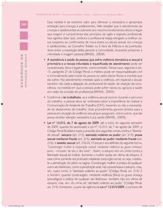 MINISTÉRIO DA SAÚDE / Secretaria de Atenção à Saúde / Departamento de Atenção Básica


                                                      Essa medida é de extremo valor para oferecer a necessária e apropriada
                 260
                                                      proteção para crianças e adolescentes. Vale ressaltar que o atendimento de
                                                      crianças e adolescentes se submete aos mesmos fundamentos éticos e legais
                                                      que exigem o cumprimento dos princípios de sigilo e segredo profissional.
                                                      Isso significa dizer que, embora o profissional esteja obrigado a notificar ca-
                                                      sos suspeitos ou confirmados de maus-tratos ou abuso sexual, em crianças
                                                      e adolescentes, ao Conselho Tutelar ou à Vara da Infância e da Juventude,
                                                      deve evitar a exposição deles perante a comunidade, buscando preservar a
                                                      intimidade e imagem pessoal (BRASIL, 2005f).
                           ATENÇÃO BÁSICA
             CADERNOS DE




                                                   •	 A assistência à saúde da pessoa que sofre violência doméstica e sexual é
                                                      prioritária e a recusa infundada e injustificada de atendimento pode ser
                                                      caracterizada, ética e legalmente, como omissão. Nesse caso, segundo o art.
                                                      13, parágrafo 2º do Código Penal, o médico pode ser responsabilizado civil
                                                      e criminalmente pela morte da pessoa ou pelos danos físicos e mentais que
                                                      ela sofrer. No atendimento imediato após a violência, em especial a sexual,
                                                      também não cabe a alegação do profissional de saúde, de objeção de cons-
                                                      ciência, na medida em que a pessoa pode sofrer danos ou agravos à saúde
                                                      em razão da omissão do profissional (BRASIL, 2005f).
                                                   •	 Conforme a lei trabalhista, se a violência sexual ocorrer durante o percurso
                                                      do trabalho, a pessoa deve ser orientada sobre a importância de realizar a
                                                      Comunicação de Acidente de Trabalho (CAT), havendo ou não a necessida-
                                                      de de afastamento do trabalho. Esse procedimento garante direitos para a
                                                      pessoa em situação de violência sexual que asseguram, entre outros, que ela
                                                      possa receber atenção necessária à sua saúde (BRASIL, 2005f).
                                                   •	 Lei nº 12.015, de 7 de agosto de 2009: até o início do segundo semestre
                                                      de 2009, quando foi sancionada a Lei nº 12.015, de 7 de agosto de 2009, o
                                                      Código Penal Brasileiro trazia a previsão dos seguintes crimes contra a “liberda-
                                                      de sexual”: estupro (art. 213); atentado violento ao pudor (art. 214); posse
                                                      sexual mediante fraude (art. 215); atentado ao pudor mediante fraude (art.
                                                      216); e assédio sexual (art. 216-A). O estupro era definido da seguinte forma:
                                                      “Constranger mulher à conjunção carnal, mediante violência ou grave ameaça:
                                                      pena – reclusão, de seis a dez anos”. Assim, o estupro era um crime contra a
                                                      liberdade sexual da mulher. Somente a mulher podia ser vítima de estupro. E
                                                      esse crime somente era praticado mediante conjunção carnal, ou seja, median-
                                                      te a penetração do pênis na vagina. Constranger mulher à pratica de qualquer
                                                      outro ato libidinoso, como a penetração anal, não caracterizava o estupro, mas,
                                                      sim, outro crime: o “atentado violento ao pudor” (Código Penal, art. 214). E
                                                      o homem, quando constrangido, mediante violência (física) ou grave ameaça
                                                      (psicológica) à prática de qualquer ato libidinoso, também não era vítima de
                                                      estupro, mas, sim, do crime de “atentado violento ao pudor” (Código Penal,
                                                      art. 214). Entretanto, a partir da vigência da Lei nº 12.015/2009, o conceito de




CAB 26 SSR.indd 260                                                                                                                   2/8/2010 22:31:03
 