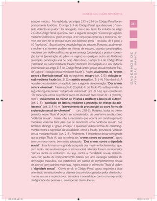 SAÚDE SEXUAL E SAÚDE REPRODUTIVA


                      estupro mudou. Na realidade, os artigos 213 e 214 do Código Penal foram
                      praticamente fundidos. O artigo 214 do Código Penal, que descrevia o “aten-              261
                      tado violento ao pudor”, foi revogado, mas o seu texto foi incluído no artigo
                      213 do Código Penal, que ficou com a seguinte redação: “Constranger alguém,
                      mediante violência ou grave ameaça, a ter conjunção carnal ou a praticar ou per-
                      mitir que com ele se pratique outro ato libidinoso: pena – reclusão, de 6 (seis) a
                      10 (dez) anos”. Essa é a nova descrição legal do estupro. Portanto, atualmente,
                      a mulher e o homem podem ser vítimas de estupro, quando constrangidos,
                      mediante por violência (física) ou grave ameaça (psicológica) a praticar conjun-




                                                                                                                         ATENÇÃO BÁSICA
                                                                                                           CADERNOS DE
                      ção carnal (penetração do pênis na vagina) ou qualquer outro ato libidinoso
                      (exemplo: penetração anal ou oral). Além disso, o artigo 216 do Código Penal
                      (“atentado ao pudor mediante fraude”) também foi revogado e o seu texto foi
                      incorporado ao artigo 215 do Código Penal (antes:“posse sexual mediante frau-
                      de”; agora: “violação sexual mediante fraude”). Assi