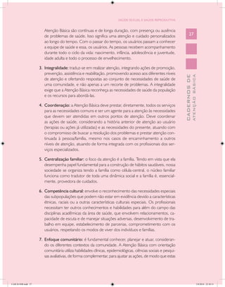 SAÚDE SEXUAL E SAÚDE REPRODUTIVA


                        Atenção Básica são contínuas e de longa duração, com presença ou ausência
                        de problemas de saúde. Isso significa uma atenção e cuidado personalizados                     27
                        ao longo do tempo. Com o passar do tempo, os usuários passam a conhecer
                        a equipe de saúde e essa, os usuários. As pessoas recebem acompanhamento
                        durante todo o ciclo da vida: nascimento, infância, adolescência e juventude,
                        idade adulta e todo o processo de envelhecimento.

                     3.	 Integralidade: traduz-se em realizar atenção, integrando ações de promoção,
                         prevenção, assistência e reabilitação, promovendo acesso aos diferentes níveis




                                                                                                                               ATENÇÃO BÁSICA
                                                                                                                 CADERNOS DE
                         de atenção e ofertando respostas ao conjunto de necessidades de saúde de
                         uma comunidade, e não apenas a um recorte de problemas. A integralidade
                         exige que a Atenção Básica reconheça as necessidades de saúde da população
                         e os recursos para abordá-las.

                     4.	 Coordenação: a Atenção Básica deve prestar, diretamente, todos os serviços
                         para as necessidades comuns e ser um agente para a atenção às necessidades
                         que devem ser atendidas em outros pontos de atenção. Deve coordenar
                         as ações de saúde, considerando a história anterior de atenção ao usuário
                         (terapias ou ações já utilizadas) e as necessidades do presente, atuando com
                         o compromisso de buscar a resolução dos problemas e prestar atenção con-
                         tinuada à pessoa/família, mesmo nos casos de encaminhamento a outros
                         níveis de atenção, atuando de forma integrada com os profissionais dos ser-
                         viços especializados.

                     5.	 Centralização familiar: o foco da atenção é a família. Tendo em vista que ela
                         desempenha papel fundamental para a construção de hábitos saudáveis, nossa
                         sociedade se organiza tendo a família como célula-central, o núcleo familiar
                         funciona como tradutor de toda uma dinâmica social e a família é, essencial-
                         mente, provedora de cuidados.

                     6.	 Competência cultural: envolve o reconhecimento das necessidades especiais
                         das subpopulações que podem não estar em evidência devido a características
                         étnicas, raciais ou a outras características culturais especiais. Os profissionais
                         necessitam ter outros conhecimentos e habilidades para além do campo das
                         disciplinas acadêmicas da área de saúde, que envolvem relacionamentos, ca-
                         pacidade de escuta e de manejar situações adversas, desenvolvimento de tra-
                         balho em equipe, estabelecimento de parcerias, comprometimento com os
                         usuários, respeitando os modos de viver dos indivíduos e famílias.

                     7.	 Enfoque comunitário: é fundamental conhecer, planejar e atuar, consideran-
                         do os diferentes contextos da comunidade. A Atenção Básica com orientação
                         comunitária utiliza habilidades clínicas, epidemiológicas, ciências sociais e pesqui-
                         sas avaliativas, de forma complementar, para ajustar as ações, de modo que estas




CAB 26 SSR.indd 27                                                                                                                          2/8/2010 22:30:31
 