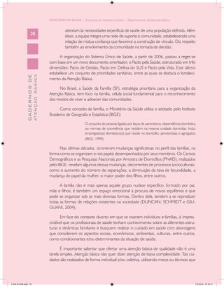 MINISTÉRIO DA SAÚDE / Secretaria de Atenção à Saúde / Departamento de Atenção Básica


                                                      atendam às necessidades específicas de saúde de uma população definida. Além
                   28
                                                      disso, a equipe integra uma rede de suporte à comunidade, estabelecendo uma
                                                      relação de mútua confiança que favorece a construção de vínculo. Diz respeito
                                                      também ao envolvimento da comunidade na tomada de decisão.

                                                  A organização do Sistema Único de Saúde, a partir de 2006, passou a reger-se
                                            com base em um novo documento orientador, o Pacto pela Saúde, estruturado em três
                                            dimensões: Pacto de Gestão, Pacto em Defesa do SUS e Pacto pela Vida. Esse último
                                            estabelece um conjunto de prioridades sanitárias, entre as quais se destaca o fortaleci-
                           ATENÇÃO BÁSICA
             CADERNOS DE




                                            mento da Atenção Básica.

                                                 No Brasil, a Saúde da Família (SF), estratégia prioritária para a organização da
                                            Atenção Básica, tem foco na família, célula social fundamental para o reconhecimento
                                            dos modos de viver e adoecer das comunidades.

                                                   Como conceito de família, o Ministério da Saúde utiliza o adotado pelo Instituto
                                            Brasileiro de Geografia e Estatística (IBGE):

                                                                    O conjunto de pessoas ligadas por laços de parentesco, dependência doméstica
                                                                    ou normas de convivência que residem na mesma unidade domiciliar. Inclui
                                                                    empregado(a) doméstico(a) que reside no domicílio, pensionistas e agregados
                                                                    (IBGE, 1998).

                                                  Nas últimas décadas, ocorreram mudanças significativas no perfil das famílias, na
                                            forma como se organizam e nos papéis desempenhados por seus membros. Os Censos
                                            Demográficos e as Pesquisas Nacionais por Amostra de Domicílios (PNAD), realizados
                                            pelo IBGE, revelam algumas dessas mudanças, decorrentes de processos socioculturais,
                                            como o aumento do número de separações, a diminuição da taxa de fecundidade, a
                                            mudança do papel da mulher, o maior poder dos filhos, entre outros.

                                                  A família não é mais apenas aquele grupo nuclear específico, formado por pai,
                                            mãe e filhos; é também um espaço emocional à procura de novos equilíbrios e que
                                            pode se organizar sob as mais diversas formas. Dentro dela, tendem a se reproduzir
                                            todas as formas de relações existentes na sociedade (DUNCAN; SCHMIDT e GIU-
                                            GLIANI, 2004).

                                                  Em face do contexto diverso em que se inserem indivíduos e famílias, é impres-
                                            cindível que os profissionais de saúde tenham conhecimento sobre as diferentes estru-
                                            turas e dinâmicas familiares e busquem realizar o cuidado em saúde com abordagens
                                            que considerem os aspectos sociais, econômicos, ambientais, culturais, entre outros,
                                            como condicionantes e/ou determinantes da situação de saúde.

                                                   É importante salientar que ofertar uma atenção básica de qualidade não é uma
                                            tarefa simples. Atenção básica não quer dizer atenção de baixa complexidade. Tais cui-
                                            dados são realizados de forma individual e/ou coletiva, utilizando meios ou técnicas que




CAB 26 SSR.indd 28                                                                                                                             2/8/2010 22:30:31
 