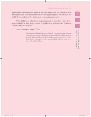 SAÚDE SEXUAL E SAÚDE REPRODUTIVA


               dispensam equipamentos sofisticados e de alto custo. Ainda assim, são considerados de
               alta complexidade, porque necessitam de uma abordagem ampliada dos indivíduos, da                          29
               família, da comunidade, enfim, do contexto em que as pessoas vivem.

                     A Atenção Básica se utiliza de tecnologias de elevada complexidade e baixa densi-
               dade tecnológica, as quais devem resolver os problemas de saúde de maior frequência
               e relevância em seu território.

                     E conforme salienta Raggio (2006):




                                                                                                                                  ATENÇÃO BÁSICA
                                                                                                                    CADERNOS DE
                                    A agregação tecnológica é menos complexa que a atenção às pessoas. A escuta
                                    e o exame de um ser que sofre deve ser a mais complexa de todas as tarefas na
                                    cadeia de ações de saúde, onde não se distinguem as dimensões corpo, mente,
                                    alma, valores e cultura que compõem as pessoas. Estão todas imbricadas, cons-
                                    truindo identidades inéditas.




CAB 26 SSR.indd 29                                                                                                                             2/8/2010 22:30:31
 