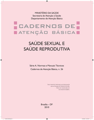 MINISTÉRIO DA SAÚDE
                         Secretaria de Atenção à Saúde
                        Departamento de Atenção Básica


                    CADERNOS DE
                    ATENÇÃO BÁSICA

                       SAÚDE SEXUAL E
                     SAÚDE REPRODUTIVA


                       Série A. Normas e Manuais Técnicos
                       Cadernos de Atenção Básica, n. 26




                                         Este material é destinado prioritariamente
                                               para as Equipes de Saúde da Família.
                                                          Deve ser conservado em
                                                               seu local de trabalho.




                                  Brasília – DF
                                     2010



CAB 26 SSR.indd 3                                                                       2/8/2010 22:30:29
 
