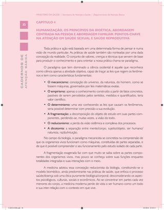 MINISTÉRIO DA SAÚDE / Secretaria de Atenção à Saúde / Departamento de Atenção Básica


                                            CAPÍTULO 4
                   30
                                            HUMANIZAÇÃO, OS PRINCÍPIOS DA BIOÉTICA, ABORDAGEM
                                            CENTRADA NA PESSOA E ABORDAGEM FAMILIAR: PONTOS-CHAVE
                                            NA ATENÇÃO EM SAÚDE SEXUAL E SAÚDE REPRODUTIVA


                                                  Toda prática e ação está baseada em uma determinada forma de pensar e numa
                                            visão de mundo particular. As práticas de saúde também são norteadas por uma dada
                           ATENÇÃO BÁSICA
             CADERNOS DE




                                            concepção da realidade. O conjunto de valores, crenças e técnicas que servem de base
                                            para produzir o conhecimento e para orientar a nossa prática chama-se paradigma.

                                                  O paradigma que tem dominado a ciência ocidental é aquele que reconhece
                                            como ciência apenas a atividade objetiva, capaz de traçar as leis que regem os fenôme-
                                            nos e tem como características fundamentais:

                                                   •	 O mecanicismo: concepção do universo, da natureza, do homem, como se
                                                      fossem máquinas, governados por leis matemáticas exatas.
                                                   •	 O empirismo: apenas o conhecimento construído a partir de fatos concretos,
                                                      passíveis de serem percebidos pelos sentidos, medidos e quantificados, teria
                                                      valor científico.
                                                   •	 O determinismo: uma vez conhecendo as leis que causam os fenômenos,
                                                      seria possível determinar com precisão a sua evolução.
                                                   •	 A fragmentação: a decomposição do objeto de estudo em suas partes com-
                                                      ponentes, perdendo-se, muitas vezes, a visão do todo.
                                                   •	 O reducionismo: a perda da visão sistêmica e complexa dos processos.
                                                   •	 A dicotomia: a separação entre mente/corpo, sujeito/objeto, ser humano/
                                                      natureza, razão/intuição.
                                                 No campo da biologia, o paradigma mecanicista se concretiza na compreensão de
                                            que os organismos vivos funcionam como máquinas, constituídas de partes separadas, e
                                            de que é possível compreender o seu funcionamento pelo estudo isolado de cada parte.

                                                   A fragmentação exagerada faz com que muito se saiba sobre as partes compo-
                                            nentes dos organismos vivos, mas pouco se conheça sobre suas funções enquanto
                                            totalidades integradas e suas interações com o meio.

                                                   A medicina adotou essa concepção reducionista da biologia, constituindo-se o
                                            modelo biomédico, ainda predominante nas práticas de saúde, que enfoca o processo
                                            saúde/doença sob uma ótica puramente biológica/corporal, desconsiderando os aspec-
                                            tos psicológicos, culturais, sociais e econômicos. Ao se concentrar em partes cada vez
                                            menores do corpo, a medicina moderna perde de vista o ser humano como um todo
                                            e sua inter-relação com o contexto em que vive.




CAB 26 SSR.indd 30                                                                                                                 2/8/2010 22:30:31
 