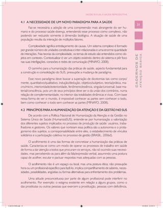 SAÚDE SEXUAL E SAÚDE REPRODUTIVA


               4.1 A NECESSIDADE DE UM NOVO PARADIGMA PARA A SAÚDE
                                                                                                                    31
                    Faz-se necessária a adoção de uma compreensão mais abrangente do ser hu-
               mano e do processo saúde-doença, entendendo esse processo como complexo, não
               podendo ser reduzido somente à dimensão biológica. A situação de saúde de uma
               população resulta da interação de múltiplos fatores.

                      Complexidade significa entrelaçamento de causas. Um sistema complexo é formado
               por grande número de unidades constitutivas e inter-relacionadas e uma enorme quantidade
               de interações. Nas teorias da complexidade, os temas de estudo são entendidos como ob-




                                                                                                                            ATENÇÃO BÁSICA
                                                                                                              CADERNOS DE
               jetos em contexto. Contextualizar é ver um objeto existindo dentro do sistema e pôr foco
               nas suas interligações, conexões e redes de comunicação (MINAYO, 2008).

                     O caminho para a humanização das práticas de saúde, aspecto fundamental para
               a construção e consolidação do SUS, pressupõe a mudança de paradigma.

                       Esse novo paradigma deve buscar a superação de dicotomias tais como corpo/
               mente, quantitativo/qualitativo, indução/dedução, objetivo/subjetivo, teoria/prática, ma-
               cro/micro, interioridade/exterioridade, fenômeno/essência, singular/universal, base ma-
               terial/consciência, pois um de seus princípios deve ser o da união dos contrários, numa
               relação de complementaridade, no interior das totalidades dinâmicas e vivas. Com base
               nessa forma de ver o mundo, é impossível conhecer as partes sem conhecer o todo,
               bem como conhecer o todo sem conhecer as partes (MINAYO, 2008).

               4.2 PRINCÍPIOS PARA A HUMANIZAÇÃO DA ATENÇÃO E DA GESTÃO NO SUS
                      De acordo com a Política Nacional de Humanização da Atenção e da Gestão no
               Sistema Único de Saúde (HumanizaSUS), entende-se por humanização a valorização
               dos diferentes sujeitos implicados no processo de produção de saúde: usuários, traba-
               lhadores e gestores. Os valores que norteiam essa política são a autonomia e o prota-
               gonismo dos sujeitos, a corresponsabilidade entre eles, o estabelecimento de vínculos
               solidários e a participação coletiva no processo de gestão (BRASIL, 2006d).

                     O acolhimento é uma das formas de concretizar a humanização das práticas de
               saúde. Caracteriza-se como um modo de operar os processos de trabalho em saúde
               de forma a dar atenção a todos que procuram os serviços, não só ouvindo suas necessi-
               dades, mas percebendo-as para além da fala/expressão verbal, assumindo uma postura
               capaz de acolher, escutar e pactuar respostas mais adequadas com as pessoas.

                     O acolhimento não é um espaço ou local, mas uma postura ética; não pressupõe
               hora ou um profissional específico para fazê-lo, implica compartilhamento de saberes, neces-
               sidades, possibilidades, angústias ou formas alternativas para enfrentamento dos problemas.

                     Uma atitude preconceituosa por parte de algum profissional pode interferir no
               acolhimento. Por exemplo: o estigma existente em relação a alguns grupos, como o
               das prostitutas ou outras pessoas que exercem a prostituição, pessoas com deficiência,




CAB 26 SSR.indd 31                                                                                                                       2/8/2010 22:30:31
 