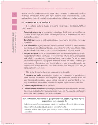 MINISTÉRIO DA SAÚDE / Secretaria de Atenção à Saúde / Departamento de Atenção Básica


                                            pessoas que têm problemas mentais ou de comportamento, homossexuais, usuários
                   32
                                            de drogas, entre outros, muitas vezes impõe barreiras para o acesso à atenção à saúde,
                                            quebrando princípios de equidade e universalidade do cuidado aos cidadãos brasileiros.

                                            4.3 OS PRINCÍPIOS DA BIOÉTICA
                                                 É importante pautar a atuação profissional nos princípios bioéticos (CREMESP,
                                            2004), a saber:
                                            •	 Respeito à autonomia: as pessoas têm o direito de decidir sobre as questões rela-
                           ATENÇÃO BÁSICA
             CADERNOS DE




                                               cionadas ao seu corpo e à sua vida. Na atenção à saúde, as ações devem ser autori-
                                               zadas pelas pessoas.
                                            •	 Beneficência: refere-se à obrigação ética de maximizar o benefício e minimizar
                                               o prejuízo.
                                            •	 Não maleficência (ação que não faz o mal): a finalidade é reduzir os efeitos adversos
                                               ou indesejáveis das ações diagnósticas e terapêuticas no ser humano. Desse modo,
                                               a ação realizada deve causar o menor prejuízo ou agravo à saúde da pessoa.
                                            •	 Justiça e equidade: todas as pessoas devem ser tratadas com igual consideração,
                                               independentemente de sua situação socioeconômica, cultural, étnica, orientação se-
                                               xual, religião, profissão, entre outras situações ou características. Por sua vez, as es-
                                               pecificidades das pessoas e dos grupos devem ser levadas em conta, a partir do que
                                               os recursos e esforços devem ser direcionados em maior proporção àqueles que
                                               precisam mais ou estão em maior risco de adoecer/morrer, sem prejuízo da atenção
                                               à população como um todo.

                                                   São, ainda, direitos fundamentais no atendimento de saúde:
                                            •	 Preservação de sigilo: a pessoa tem direito a ter resguardado o segredo sobre
                                               dados pessoais, por meio da manutenção do sigilo profissional, desde que isso não
                                               acarrete riscos a terceiros ou à saúde pública. Esse segredo abrange não só as infor-
                                               mações expressas verbalmente, mas também aquelas registradas em prontuário.
                                            •	 Garantia de privacidade: visual e auditiva.
                                            •	 Consentimento informado: qualquer procedimento deve ser informado, esclareci-
                                               do em suas finalidades, formas/características, riscos etc. A pessoa faz escolhas com
                                               autonomia, compreendendo o que será realizado.

                                              Aos profissionais, recomenda-se que primeiro ouça, depois pergunte e depois
                                                                      se posicione, com o cuidado de:
                                             • Não tomar decisões pelas pessoas, não impor escolhas, não emitir juízo de valor.
                                             • Desenvolver atividades educativas e de aconselhamento.
                                             • Somente realizar prescrições após avaliação clínica e oferecer acompanhamento
                                               periódico.




CAB 26 SSR.indd 32                                                                                                                     2/8/2010 22:30:32
 