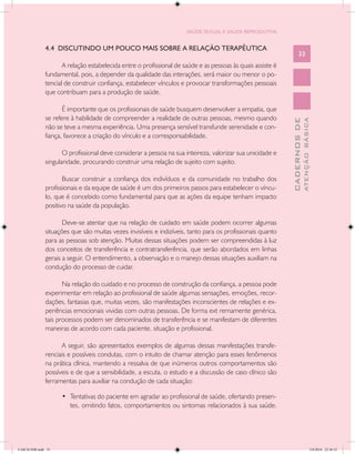 SAÚDE SEXUAL E SAÚDE REPRODUTIVA


               4.4 DISCUTINDO UM POUCO MAIS SOBRE A RELAÇÃO TERAPÊUTICA
                                                                                                                   33
                      A relação estabelecida entre o profissional de saúde e as pessoas às quais assiste é
               fundamental, pois, a depender da qualidade das interações, será maior ou menor o po-
               tencial de construir confiança, estabelecer vínculos e provocar transformações pessoais
               que contribuam para a produção de saúde.

                      É importante que os profissionais de saúde busquem desenvolver a empatia, que
               se refere à habilidade de compreender a realidade de outras pessoas, mesmo quando




                                                                                                                           ATENÇÃO BÁSICA
                                                                                                             CADERNOS DE
               não se teve a mesma experiência. Uma presença sensível transfunde serenidade e con-
               fiança, favorece a criação do vínculo e a corresponsabilidade.

                      O profissional deve considerar a pessoa na sua inteireza, valorizar sua unicidade e
               singularidade, procurando construir uma relação de sujeito com sujeito.

                      Buscar construir a confiança dos indivíduos e da comunidade no trabalho dos
               profissionais e da equipe de saúde é um dos primeiros passos para estabelecer o víncu-
               lo, que é concebido como fundamental para que as ações da equipe tenham impacto
               positivo na saúde da população.

                      Deve-se atentar que na relação de cuidado em saúde podem ocorrer algumas
               situações que são muitas vezes invisíveis e indizíveis, tanto para os profissionais quanto
               para as pessoas sob atenção. Muitas dessas situações podem ser compreendidas à luz
               dos conceitos de transferência e contratransferência, que serão abordados em linhas
               gerais a seguir. O entendimento, a observação e o manejo dessas situações auxiliam na
               condução do processo de cuidar.

                      Na relação do cuidado e no processo de construção da confiança, a pessoa pode
               experimentar em relação ao profissional de saúde algumas sensações, emoções, recor-
               dações, fantasias que, muitas vezes, são manifestações inconscientes de relações e ex-
               periências emocionais vividas com outras pessoas. De forma ext remamente genérica,
               tais processos podem ser denominados de transferência e se manifestam de diferentes
               maneiras de acordo com cada paciente, situação e profissional.

                     A seguir, são apresentados exemplos de algumas dessas manifestações transfe-
               renciais e possíveis condutas, com o intuito de chamar atenção para esses fenômenos
               na prática clínica, mantendo a ressalva de que inúmeros outros comportamentos são
               possíveis e de que a sensibilidade, a escuta, o estudo e a discussão de caso clínico são
               ferramentas para auxiliar na condução de cada situação:

                     •	 Tentativas do paciente em agradar ao profissional de saúde, ofertando presen-
                        tes, omitindo fatos, comportamentos ou sintomas relacionados à sua saúde.




CAB 26 SSR.indd 33                                                                                                                      2/8/2010 22:30:32
 