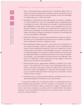 MINISTÉRIO DA SAÚDE / Secretaria de Atenção à Saúde / Departamento de Atenção Básica


                                                      Para a compreensão desse comportamento, é importante refletir sobre os
                   34
                                                      motivos que podem estar levando os pacientes a terem tais atitudes e buscar
                                                      verificar se existe necessidade, por parte do paciente, de encobrir dificuldades
                                                      em realizar ações para a melhoria da saúde.
                                                   •	 Idealização do profissional de saúde pelo paciente, que pode se manifestar,
                                                      no início do tratamento, como uma necessidade básica e indispensável para
                                                      a construção do vínculo. Muitas vezes, sem perceber, o profissional alimenta
                                                      essa idealização por longo tempo, devido a uma necessidade de obter gra-
                           ATENÇÃO BÁSICA
             CADERNOS DE




                                                      tificações e elogios. É importante que o profissional tenha cuidado para não
                                                      deixar que essa idealização se prolongue demais, pois isso pode levá-lo a não
                                                      realizar intervenções necessárias e prejudicar os pacientes na manifestação de
                                                      suas reais necessidades e dificuldades.
                                                   •	 Sentimentos afetuosos e carinhosos pelo profissional de saúde que estão re-
                                                      lacionados com as necessidades das pessoas de serem amadas e respeitadas,
                                                      sendo considerados inerentes às relações humanas.
                                                   •	 Demonstrações de desejos amorosos e sexuais para com os profissionais, o
                                                      que merece observação, evitando-se julgamentos morais, manifestações de
                                                      repúdio e frieza e desistência do paciente. Há de se ter cuidado com o envol-
                                                      vimento afetivo. Ao perceber uma manifestação como essa, é importante que
                                                      o profissional dialogue com o paciente, buscando auxiliá-lo para que perceba
                                                      que significados estão por trás desses sentimentos ou de uma eventual tentati-
                                                      va de sedução – que necessidades emocionais precisam ser trabalhadas. Nem
                                                      sempre o profissional se sentirá preparado para esse diálogo e nesse caso
                                                      poderá procurar auxílio de outro profissional.
                                                   •	 Demonstrações de raiva, agressividade, desistência e resistência com o trata-
                                                      mento e com profissional. Muitas vezes, essas manifestações podem repre-
                                                      sentar a construção de preciosos vínculos de confiança, pois o paciente está
                                                      permitindo mostrar suas fragilidades. O importante nessas situações é escutar
                                                      o que os pacientes estão expressando com esses atos e sentimentos, sem se
                                                      intimidar, revidar ou desistir.
                                                   •	 Expressões de que o paciente está percebendo o profissional como um mo-
                                                      delo de identificação para transformar o seu modo de viver.
                                                   É importante ressaltar que, na relação de cuidado, o profissional também se
                                            sente mobilizado pelos pacientes, de forma manifesta ou inconsciente, por meio
                                            de um conjunto de sentimentos, afetos, pensamentos, imagens, sensações corpo-
                                            rais etc. que merece atenção e que pode auxiliar no entendimento dos próprios
                                            pacientes. De forma extremamente genérica, tais processos podem ser denomi-
                                            nados de contratransferência.




CAB 26 SSR.indd 34                                                                                                                   2/8/2010 22:30:32
 