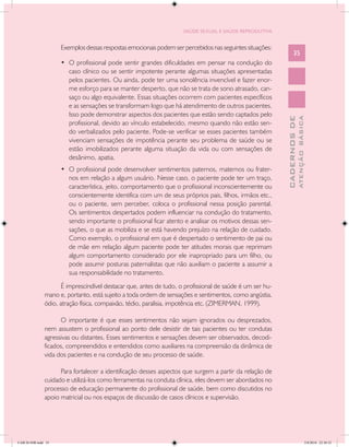 SAÚDE SEXUAL E SAÚDE REPRODUTIVA


                     Exemplos dessas respostas emocionais podem ser percebidos nas seguintes situações:
                                                                                                                35
                     •	 O profissional pode sentir grandes dificuldades em pensar na condução do
                        caso clínico ou se sentir impotente perante algumas situações apresentadas
                        pelos pacientes. Ou ainda, pode ter uma sonolência invencível e fazer enor-
                        me esforço para se manter desperto, que não se trata de sono atrasado, can-
                        saço ou algo equivalente. Essas situações ocorrem com pacientes específicos
                        e as sensações se transformam logo que há atendimento de outros pacientes.
                        Isso pode demonstrar aspectos dos pacientes que estão sendo captados pelo




                                                                                                                        ATENÇÃO BÁSICA
                                                                                                          CADERNOS DE
                        profissional, devido ao vínculo estabelecido, mesmo quando não estão sen-
                        do verbalizados pelo paciente. Pode-se verificar se esses pacientes também
                        vivenciam sensações de impotência perante seu problema de saúde ou se
                        estão imobilizados perante alguma situação da vida ou com sensações de
                        desânimo, apatia.
                     •	 O profissional pode desenvolver sentimentos paternos, maternos ou frater-
                        nos em relação a algum usuário. Nesse caso, o paciente pode ter um traço,
                        característica, jeito, comportamento que o profissional inconscientemente ou
                        conscientemente identifica com um de seus próprios pais, filhos, irmãos etc.,
                        ou o paciente, sem perceber, coloca o profissional nessa posição parental.
                        Os sentimentos despertados podem influenciar na condução do tratamento,
                        sendo importante o profissional ficar atento e analisar os motivos dessas sen-
                        sações, o que as mobiliza e se está havendo prejuízo na relação de cuidado.
                        Como exemplo, o profissional em que é despertado o sentimento de pai ou
                        de mãe em relação algum paciente pode ter atitudes morais que reprimam
                        algum comportamento considerado por ele inapropriado para um filho, ou
                        pode assumir posturas paternalistas que não auxiliam o paciente a assumir a
                        sua responsabilidade no tratamento.
                     É imprescindível destacar que, antes de tudo, o profissional de saúde é um ser hu-
               mano e, portanto, está sujeito a toda ordem de sensações e sentimentos, como angústia,
               ódio, atração física, compaixão, tédio, paralisia, impotência etc. (ZIMERMAN, 1999).

                     O importante é que esses sentimentos não sejam ignorados ou desprezados,
               nem assustem o profissional ao ponto dele desistir de tais pacientes ou ter condutas
               agressivas ou distantes. Esses sentimentos e sensações devem ser observados, decodi-
               ficados, compreendidos e entendidos como auxiliares na compreensão da dinâmica de
               vida dos pacientes e na condução de seu processo de saúde.

                     Para fortalecer a identificação desses aspectos que surgem a partir da relação de
               cuidado e utilizá-los como ferramentas na conduta clínica, eles devem ser abordados no
               processo de educação permanente do profissional de saúde, bem como discutidos no
               apoio matricial ou nos espaços de discussão de casos clínicos e supervisão.




CAB 26 SSR.indd 35                                                                                                                   2/8/2010 22:30:32
 