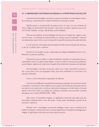 MINISTÉRIO DA SAÚDE / Secretaria de Atenção à Saúde / Departamento de Atenção Básica


                                            4.5 A ABORDAGEM CENTRADA NA PESSOA E A IMPORTÂNCIA DA ESCUTA
                   36
                                                  A proposta de abordagem centrada na pessoa contrapõe-se à abordagem centra-
                                            da na doença, característica do modelo biomédico de atenção à saúde.

                                                   Significa buscar a compreensão da pessoa como um todo, em seu contexto de
                                            vida e estágio de desenvolvimento pessoal, o que inclui considerar aspectos que envol-
                                            vem família, trabalho, crenças, dificuldades, potencialidades.
                           ATENÇÃO BÁSICA
             CADERNOS DE




                                                  Mais do que explorar as anormalidades de estrutura e função dos órgãos e siste-
                                            mas do corpo – as doenças de natureza física ou mental, busca-se entender o adoecer
                                            de cada pessoa, que é único, que corresponde à experiência pessoal da saúde alterada.

                                                  E, mais que isso, inclui ações de promoção da saúde e de prevenção das doenças,
                                            e não só o cuidado após o adoecer.

                                                   Essa forma de atuação requer a valorização da relação estabelecida entre o pro-
                                            fissional e as pessoas assistidas.

                                                   Dessa forma, para se obter um plano terapêutico resolutivo, é importante buscar a
                                            concordância entre os sujeitos dessa relação, no que se refere à natureza dos problemas,
                                            às prioridades, objetivos do tratamento e papéis (do profissional e da pessoa sob atenção).

                                                  Na abordagem centrada na pessoa, saber ouvir é tão importante quanto sa-
                                            ber o que dizer e em que linguagem dizer, pois essa habilidade é crucial para uma
                                            atenção adequada.

                                                   Ouvir o outro pressupõe a capacidade de silenciar.

                                                  Uma escuta qualificada é aquela feita de presença e atenção, livre de preconceitos
                                            e soluções; a escuta sem outro objetivo que a escuta. Somente essa escuta permite ao
                                            ser exprimir-se e pode abrir a porta ao reencontro da pessoa com ela mesma. A escuta
                                            atenta e livre fará nascer um estado de confiança necessário que permitirá à pessoa
                                            ultrapassar seus medos (RESSÉGUIER, 1988).

                                                  Além disso, é importante resgatar os significados essenciais das ações que são
                                            executadas cotidianamente e que vão sendo, muitas vezes, banalizadas a ponto de se
                                            tornarem mecânicas.

                                                  Romper com a abordagem puramente biológica requer que o profissional de
                                            saúde transcenda o mecanicismo das condutas diagnósticas e terapêuticas biologicistas e
                                            resgate os significados essenciais que essas ações possuem.




CAB 26 SSR.indd 36                                                                                                                    2/8/2010 22:30:32
 