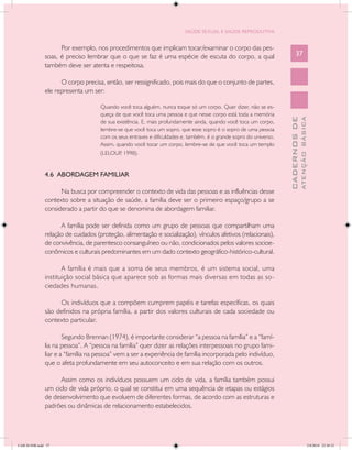 SAÚDE SEXUAL E SAÚDE REPRODUTIVA


                     Por exemplo, nos procedimentos que implicam tocar/examinar o corpo das pes-
               soas, é preciso lembrar que o que se faz é uma espécie de escuta do corpo, a qual                          37
               também deve ser atenta e respeitosa.

                     O corpo precisa, então, ser ressignificado, pois mais do que o conjunto de partes,
               ele representa um ser:

                                     Quando você toca alguém, nunca toque só um corpo. Quer dizer, não se es-
                                     queça de que você toca uma pessoa e que nesse corpo está toda a memória




                                                                                                                                  ATENÇÃO BÁSICA
                                                                                                                    CADERNOS DE
                                     de sua existência. E, mais profundamente ainda, quando você toca um corpo,
                                     lembre-se que você toca um sopro, que esse sopro é o sopro de uma pessoa
                                     com os seus entraves e dificuldades e, também, é o grande sopro do universo.
                                     Assim, quando você tocar um corpo, lembre-se de que você toca um templo
                                     (LELOUP 1998).
                                             ,


               4.6 ABORDAGEM FAMILIAR

                     Na busca por compreender o contexto de vida das pessoas e as influências desse
               contexto sobre a situação de saúde, a família deve ser o primeiro espaço/grupo a se
               considerado a partir do que se denomina de abordagem familiar.

                     A família pode ser definida como um grupo de pessoas que compartilham uma
               relação de cuidados (proteção, alimentação e socialização), vínculos afetivos (relacionais),
               de convivência, de parentesco consanguíneo ou não, condicionados pelos valores socioe-
               conômicos e culturais predominantes em um dado contexto geográfico-histórico-cultural.

                      A família é mais que a soma de seus membros, é um sistema social, uma
               instituição social básica que aparece sob as formas mais diversas em todas as so-
               ciedades humanas.

                    Os indivíduos que a compõem cumprem papéis e tarefas específicas, os quais
               são definidos na própria família, a partir dos valores culturais de cada sociedade ou
               contexto particular.

                       Segundo Brennan (1974), é importante considerar “a pessoa na família” e a “famí-
               lia na pessoa”. A “pessoa na família” quer dizer as relações interpessoais no grupo fami-
               liar e a “família na pessoa” vem a ser a experiência de família incorporada pelo indivíduo,
               que o afeta profundamente em seu autoconceito e em sua relação com os outros.

                     Assim como os indivíduos possuem um ciclo de vida, a família também possui
               um ciclo de vida próprio, o qual se constitui em uma sequência de etapas ou estágios
               de desenvolvimento que evoluem de diferentes formas, de acordo com as estruturas e
               padrões ou dinâmicas de relacionamento estabelecidos.




CAB 26 SSR.indd 37                                                                                                                             2/8/2010 22:30:32
 