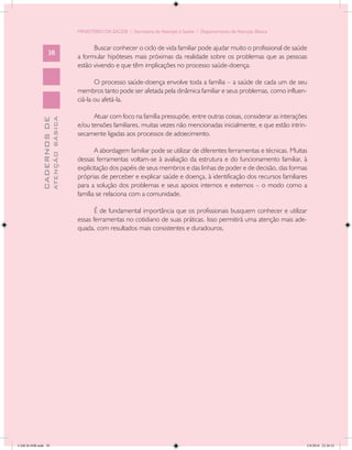 MINISTÉRIO DA SAÚDE / Secretaria de Atenção à Saúde / Departamento de Atenção Básica


                                                  Buscar conhecer o ciclo de vida familiar pode ajudar muito o profissional de saúde
                   38
                                            a formular hipóteses mais próximas da realidade sobre os problemas que as pessoas
                                            estão vivendo e que têm implicações no processo saúde-doença.

                                                   O processo saúde-doença envolve toda a família – a saúde de cada um de seu
                                            membros tanto pode ser afetada pela dinâmica familiar e seus problemas, como influen-
                                            ciá-la ou afetá-la.

                                                  Atuar com foco na família pressupõe, entre outras coisas, considerar as interações
                           ATENÇÃO BÁSICA
             CADERNOS DE




                                            e/ou tensões familiares, muitas vezes não mencionadas inicialmente, e que estão intrin-
                                            secamente ligadas aos processos de adoecimento.

                                                   A abordagem familiar pode se utilizar de diferentes ferramentas e técnicas. Muitas
                                            dessas ferramentas voltam-se à avaliação da estrutura e do funcionamento familiar, à
                                            explicitação dos papéis de seus membros e das linhas de poder e de decisão, das formas
                                            próprias de perceber e explicar saúde e doença, à identificação dos recursos familiares
                                            para a solução dos problemas e seus apoios internos e externos – o modo como a
                                            família se relaciona com a comunidade.

                                                   É de fundamental importância que os profissionais busquem conhecer e utilizar
                                            essas ferramentas no cotidiano de suas práticas. Isso permitirá uma atenção mais ade-
                                            quada, com resultados mais consistentes e duradouros.




CAB 26 SSR.indd 38                                                                                                                  2/8/2010 22:30:32
 