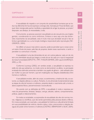 SAÚDE SEXUAL E SAÚDE REPRODUTIVA


               CAPÍTULO 5
                                                                                                                 39
               SEXUALIDADE E SAÚDE


                     A sexualidade diz respeito a um conjunto de características humanas que se tra-
               duz nas diferentes formas de expressar a energia vital, chamada por Freud de libido, que
               quer dizer energia pela qual se manifesta a capacidade de se ligar às pessoas, ao prazer/
               desprazer, aos desejos, às necessidades, à vida.




                                                                                                                         ATENÇÃO BÁSICA
                                                                                                           CADERNOS DE
                      Comumente, as pessoas associam sexualidade ao ato sexual e/ou aos órgãos
               genitais, considerando-os como sinônimos. Embora o sexo seja uma das dimen-
               sões importantes da sexualidade, esta é muito mais que atividade sexual e não se
               limita à genitalidade ou a uma função biológica responsável pela reprodução (NE-
               GREIROS, 2004).
                    Ao refletir um pouco mais sobre o assunto, pode-se perceber que o corpo como
               um todo é fonte de prazer, pelo fato de propiciar, desde nosso nascimento, o sentir, o
               perceber e o comunicar o mundo.
                     A sexualidade é uma das dimensões do ser, em outras palavras: cada um de nós
               tem uma identidade sexual que integra o modo de ser de cada um e que é inseparável
               da nossa humanidade (DEPUTTE, 1997; THALER-DEMERS, 2001 apud LOURENÇO,
               2002, p. 24).
                      Conforme Lourenço (2002), em sentido amplo, a sexualidade se expressa no
               estilo de vida que adotamos, no modo como se demonstram os afetos, na percepção
               erotizada dos estímulos sensoriais e também nos papéis de gênero – jeito adotado para
               ser mulher ou para ser homem, que tem implicações nas relações estabelecidas entre
               homens e mulheres.
                     A sexualidade envolve, além do corpo, os sentimentos, a história de vida, os cos-
               tumes, as relações afetivas e a cultura. Portanto, é uma dimensão fundamental de todas
               as etapas da vida de homens e mulheres, presente desde o nascimento até a morte, e
               abarca aspectos físicos, psicoemocionais e socioculturais.
                      De acordo com as definições da OMS, a sexualidade é vivida e expressa por
               meio de pensamentos, fantasias, desejos, crenças, atitudes, valores, comportamentos,
               práticas, papéis e relacionamentos.
                      Em todas as sociedades, as expressões da sexualidade são alvo de normas mo-
               rais, religiosas ou científicas, que vão sendo aprendidas pelas pessoas desde a infância.
               Em nossa sociedade, por exemplo, a sexualidade foi histórica e culturalmente limitada
               em suas possibilidades de vivência, devido a tabus, mitos, preconceitos e relações de-
               siguais de poder entre homens e mulheres (CASTRO; ABRAMOVAY e SILVA, 2004).




CAB 26 SSR.indd 39                                                                                                                    2/8/2010 22:30:32
 