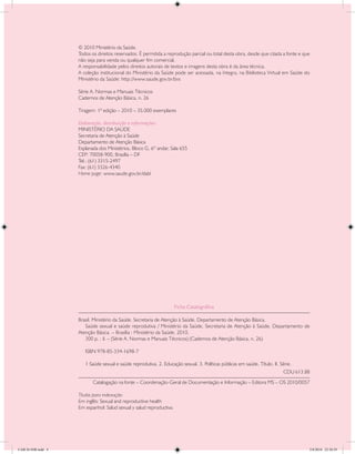 © 2010 Ministério da Saúde.
                    Todos os direitos reservados. É permitida a reprodução parcial ou total desta obra, desde que citada a fonte e que
                    não seja para venda ou qualquer fim comercial.
                    A responsabilidade pelos direitos autorais de textos e imagens desta obra é da área técnica.
                    A coleção institucional do Ministério da Saúde pode ser acessada, na íntegra, na Biblioteca Virtual em Saúde do
                    Ministério da Saúde: http://www.saude.gov.br/bvs

                    Série A. Normas e Manuais Técnicos
                    Cadernos de Atenção Básica, n. 26

                    Tiragem: 1ª edição – 2010 – 35.000 exemplares

                    Elaboração, distribuição e informações:
                    MINISTÉRIO DA SAÚDE
                    Secretaria de Atenção à Saúde
                    Departamento de Atenção Básica
                    Esplanada dos Ministérios, Bloco G, 6º andar, Sala 655
                    CEP: 70058-900, Brasília – DF
                    Tel.: (61) 3315-2497
                    Fax: (61) 3326-4340
                    Home page: www.saude.gov.br/dabl




                                                                     Ficha Catalográfica

                    Brasil. Ministério da Saúde. Secretaria de Atenção à Saúde. Departamento de Atenção Básica.
                    	 Saúde sexual e saúde reprodutiva / Ministério da Saúde, Secretaria de Atenção à Saúde, Departamento de
                    Atenção Básica. – Brasília : Ministério da Saúde, 2010.
                    	 300 p. : il. – (Série A. Normas e Manuais Técnicos) (Cadernos de Atenção Básica, n. 26)

                    	   ISBN 978-85-334-1698-7

                    	   1 Saúde sexual e saúde reprodutiva. 2. Educação sexual. 3. Políticas públicas em saúde. Título. II. Série.
                    				                                                                                                     CDU 613.88
                    	      Catalogação na fonte – Coordenação-Geral de Documentação e Informação – Editora MS – OS 2010/0057

                    Títulos para indexação:
                    Em inglês: Sexual and reproductive health
                    Em espanhol: Salud sexual y salud reproductiva




CAB 26 SSR.indd 4                                                                                                                     2/8/2010 22:30:29
 
