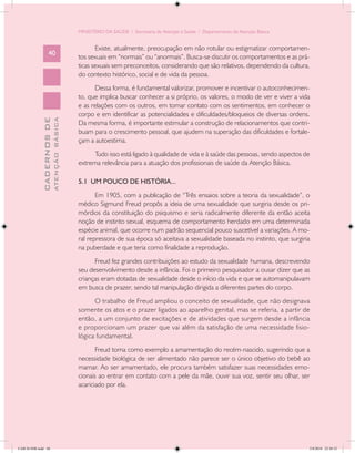 MINISTÉRIO DA SAÚDE / Secretaria de Atenção à Saúde / Departamento de Atenção Básica


                                                   Existe, atualmente, preocupação em não rotular ou estigmatizar comportamen-
                   40
                                            tos sexuais em “normais” ou “anormais”. Busca-se discutir os comportamentos e as prá-
                                            ticas sexuais sem preconceitos, considerando que são relativos, dependendo da cultura,
                                            do contexto histórico, social e de vida da pessoa.
                                                  Dessa forma, é fundamental valorizar, promover e incentivar o autoconhecimen-
                                            to, que implica buscar conhecer a si próprio, os valores, o modo de ver e viver a vida
                                            e as relações com os outros, em tomar contato com os sentimentos, em conhecer o
                                            corpo e em identificar as potencialidades e dificuldades/bloqueios de diversas ordens.
                           ATENÇÃO BÁSICA
             CADERNOS DE




                                            Da mesma forma, é importante estimular a construção de relacionamentos que contri-
                                            buam para o crescimento pessoal, que ajudem na superação das dificuldades e fortale-
                                            çam a autoestima.
                                                 Tudo isso está ligado à qualidade de vida e à saúde das pessoas, sendo aspectos de
                                            extrema relevância para a atuação dos profissionais de saúde da Atenção Básica.

                                            5.1 UM POUCO DE HISTÓRIA...
                                                   Em 1905, com a publicação de “Três ensaios sobre a teoria da sexualidade”, o
                                            médico Sigmund Freud propôs a ideia de uma sexualidade que surgiria desde os pri-
                                            mórdios da constituição do psiquismo e seria radicalmente diferente da então aceita
                                            noção de instinto sexual, esquema de comportamento herdado em uma determinada
                                            espécie animal, que ocorre num padrão sequencial pouco suscetível a variações. A mo-
                                            ral repressora de sua época só aceitava a sexualidade baseada no instinto, que surgiria
                                            na puberdade e que teria como finalidade a reprodução.
                                                  Freud fez grandes contribuições ao estudo da sexualidade humana, descrevendo
                                            seu desenvolvimento desde a infância. Foi o primeiro pesquisador a ousar dizer que as
                                            crianças eram dotadas de sexualidade desde o início da vida e que se automanipulavam
                                            em busca de prazer, sendo tal manipulação dirigida a diferentes partes do corpo.
                                                  O trabalho de Freud ampliou o conceito de sexualidade, que não designava
                                            somente os atos e o prazer ligados ao aparelho genital, mas se referia, a partir de
                                            então, a um conjunto de excitações e de atividades que surgem desde a infância
                                            e proporcionam um prazer que vai além da satisfação de uma necessidade fisio-
                                            lógica fundamental.
                                                   Freud toma como exemplo a amamentação do recém-nascido, sugerindo que a
                                            necessidade biológica de ser alimentado não parece ser o único objetivo do bebê ao
                                            mamar. Ao ser amamentado, ele procura também satisfazer suas necessidades emo-
                                            cionais ao entrar em contato com a pele da mãe, ouvir sua voz, sentir seu olhar, ser
                                            acariciado por ela.




CAB 26 SSR.indd 40                                                                                                                 2/8/2010 22:30:32
 