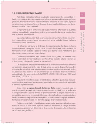 SAÚDE SEXUAL E SAÚDE REPRODUTIVA


               5.2 A SEXUALIDADE NA INFÂNCIA
                                                                                                                     41
                       Partindo do significado amplo da sexualidade, para compreender a sexualidade in-
               fantil, é necessário ir além do conhecimento referente ao desenvolvimento sexual e re-
               produtivo, levando-se em conta o desenvolvimento emocional de cada sujeito. É preciso
               considerar que esse desenvolvimento depende do aprendizado obtido por meio das re-
               lações construídas a partir da infância.
                      É importante que os profissionais de saúde ampliem o olhar sobre as questões
               relativas à sexualidade, buscando conectá-lo ao contexto familiar, social e cultural em




                                                                                                                             ATENÇÃO BÁSICA
                                                                                                               CADERNOS DE
               que as pessoas estão inseridas.
                     Especial atenção deve ser dada ao processo de acompanhamento do crescimen-
               to e desenvolvimento das crianças, que dependerá, entre múltiplos fatores, da forma
               como são cuidadas pela família.
                    Há diferentes estruturas e dinâmicas de relacionamentos familiares. A forma
               como as pessoas conseguem ou não cuidar dos seus filhos pode dizer, também, da
               forma como foram cuidadas e pode-se verificar que, algumas vezes, há fantasmas que
               atormentam e que emperram essas relações.
                      Conforme Marshal Klaus, John Kennell e Phyllis Klaus (2000), “os modelos inter-
               nos de paternidade e maternidade são, com frequência, passados adiante e tornam-se
               a diretriz que a criança utiliza quando se torna adulta”.
                      Os modelos de relações intrafamiliares que se vivenciam conformam a referência
               de base sobre a qual se constrói a visão de cada um de nós acerca do amor humano. Em
               muitas famílias, as dinâmicas de relacionamento prevalecentes são dominadas pela violên-
               cia, desleixo e maus-tratos ou por um ambiente que não favorece o desenvolvimento das
               potencialidades dos seus membros (NEWCOMB; LOCKE, 2001; GE et al., 2002 apud
               LOURENÇO, 2002, p. 22).
                     É de grande importância para a consolidação da autoestima que as fases mais pre-
               coces do desenvolvimento humano sejam vivenciadas em um contexto de afetividade
               e estímulo às potencialidades.
                       Desse modo, as equipes de saúde de Atenção Básica ocupam importante lugar no
               que diz respeito à promoção do desenvolvimento humano saudável, junto às famílias sob
               sua responsabilidade. É possível abordar as questões referentes às relações intrafamiliares e
               comunitárias, assim como o respeito às diferenças, a desmistificação de crenças que tenham
               influência repressora, degradante ou desrespeitosa, nos atendimentos de grupo, individuais,
               familiares e com a comunidade, nos diferentes espaços de produção de saúde.
                     Fortalecer capacidades e habilidades como a empatia, a escuta qualificada, a cons-
               trução de vínculo, o olhar sobre aspectos subjetivos, respeitando as crenças e valores
               de cada pessoa, pode ser um diferencial no desempenho desse papel pelos profissionais
               de saúde da Atenção Básica.




CAB 26 SSR.indd 41                                                                                                                        2/8/2010 22:30:32
 