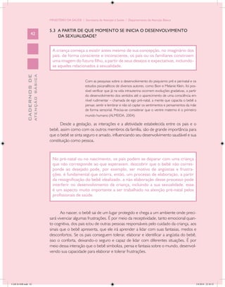 MINISTÉRIO DA SAÚDE / Secretaria de Atenção à Saúde / Departamento de Atenção Básica


                                            5.3 A PARTIR DE QUE MOMENTO SE INICIA O DESENVOLVIMENTO
                   42
                                                DA SEXUALIDADE?


                                              A criança começa a existir antes mesmo de sua concepção, no imaginário dos
                                              pais. de forma consciente e inconsciente, os pais ou os familiares constroem
                                              uma imagem do futuro filho, a partir de seus desejos e expectativas, incluindo-
                                              se aqueles relacionados à sexualidade.
                           ATENÇÃO BÁSICA
             CADERNOS DE




                                                                    Com as pesquisas sobre o desenvolvimento do psiquismo pré e perinatal e os
                                                                    estudos psicanalíticos de diversos autores, como Bion e Melanie Klein, foi pos-
                                                                    sível verificar que já na vida intrauterina ocorrem evoluções gradativas, a partir
                                                                    do desenvolvimento dos sentidos até o aparecimento de uma consciência em
                                                                    nível rudimentar – chamada de ego pré-natal, a mente que capacita o bebê a
                                                                    pensar, sentir e lembrar e não só captar os sentimentos e pensamentos da mãe
                                                                    de forma sensorial. Precisa-se considerar que o ventre materno é o primeiro
                                                                    mundo humano (ALMEIDA, 2004).

                                                   Desde a gestação, as interações e a afetividade estabelecida entre os pais e o
                                            bebê, assim como com os outros membros da família, são de grande importância para
                                            que o bebê se sinta seguro e amado, influenciando seu desenvolvimento saudável e sua
                                            constituição como pessoa.



                                              No pré-natal ou no nascimento, os pais podem se deparar com uma criança
                                              que não corresponde ao que esperavam. descobrir que o bebê não corres-
                                              ponde ao desejado pode, por exemplo, ser motivo de angústias e frustra-
                                              ções. é fundamental que ocorra, então, um processo de elaboração, a partir
                                              da ressignificação do bebê idealizado. a não elaboração desse processo pode
                                              interferir no desenvolvimento da criança, incluindo a sua sexualidade. esse
                                              é um aspecto muito importante a ser trabalhado na atenção pré-natal pelos
                                              profissionais de saúde.


                                                   Ao nascer, o bebê sai de um lugar protegido e chega a um ambiente onde preci-
                                            sará vivenciar algumas frustrações. É por meio da receptividade, tanto emocional quan-
                                            to cognitiva, dos pais e/ou de outras pessoas responsáveis pelo cuidado da criança, aos
                                            sinais que o bebê apresenta, que ele irá aprender a lidar com suas fantasias, medos e
                                            desconfortos. Se os pais conseguem tolerar, elaborar e identificar a angústia do bebê,
                                            isso o conforta, deixando-o seguro e capaz de lidar com diferentes situações. É por
                                            meio dessa interação que o bebê simboliza, pensa e fantasia sobre o mundo, desenvol-
                                            vendo sua capacidade para elaborar e tolerar frustrações.




CAB 26 SSR.indd 42                                                                                                                                   2/8/2010 22:30:32
 