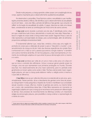 SAÚDE SEXUAL E SAÚDE REPRODUTIVA


                    Desde muito pequena, a criança aprende a obter prazer com a exploração de seu
               corpo, aspecto importante para o desenvolvimento saudável da sexualidade.                                                                            43

                       Ao desenvolver a psicanálise, Freud teorizou sobre a sexualidade e suas manifes-
               tações presentes desde a infância. Ele identificou que o desenvolvimento da sexualidade
               ocorre em fases – oral, anal, fálica, período de latência e fase genital, cujo conjunto irá
               refletir na formação da sexualidade do adulto. A seguir, descreve-se cada uma dessas
               fases, considerando-se tanto as contribuições de Freud como de outros autores.
                     A fase oral ocorre durante o primeiro ano de vida. É identificada como a fase




                                                                                                                                                                            ATENÇÃO BÁSICA
                                                                                                                                                              CADERNOS DE
               em que o bebê leva tudo à boca, descobrindo o mundo por meio dela. Nessa fase, a
               boca é a região do corpo onde a criança sente maior prazer. Segundo Freud, o seio da
               mãe representa o principal objeto de desejo, pois a amamentação, além de alimentar,
               proporciona satisfação emocional ao bebê.
                     É fundamental salientar que, nessa fase, embora a boca seja uma região im-
               portante do corpo para a obtenção de prazer e para o “descobrir o mundo”, o de-
               senvolvimento da criança se dá por meio das diversas experiências de contato físico
               e emocional com a mãe ou com a pessoa que exerce a função materna 2 e também
               com outros membros da família. Em termos psíquicos, a fase oral representa um mo-
               mento da constituição subjetiva em que ainda há pouca demarcação entre si mesmo
               e o outro.
                     A fase anal acontece por volta de um ano e meio a dois anos e é a fase em
               que se inicia o controle dos esfíncteres. Urinar e evacuar geram grande prazer às
               crianças, uma vez que representam suas primeiras produções no mundo. Durante
               essa fase, há o desenvolvimento de uma maior autonomia, pois é o período onde
               geralmente se iniciam ações como andar e falar. Na fase anal já existe maior organi-
               zação psíquica, em que a criança pode elaborar melhor a relação entre si mesma e
               o que dela se diferencia.
                      A fase fálica inicia-se por volta dos três anos e se estende até os seis anos, apro-
               ximadamente. Nesse período, dá-se a descoberta dos genitais como área de prazer;
               as crianças fazem muitas perguntas a respeito do mundo e manifestam sua curiosidade
               sexual. Levantar a roupa, olhar-se, mostrar os genitais aos outros, ou mesmo tentar
               ver o outro, são características dessa fase. A fase fálica representa um momento na
               organização subjetiva em que a criança já se reconhece como pessoa em diferenciação
               às demais. Esse processo de reconhecimento da diferença constitui um importante
               estágio da estruturação psíquica, pois possibilita à criança ordenar a representação de
               si diante do outro.

               ____________________________
               2
                  Função materna refere-se a alguém que consiga decodificar, acolher as angústias e invasões do meio, enfim, cuidar e amparar o bebê. Não é
               necessariamente só a mãe quem dará amparo ao bebê; essa função poderá ser exercida por outras pessoas.




CAB 26 SSR.indd 43                                                                                                                                                                       2/8/2010 22:30:33
 